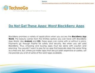 Source:
                                     http://technogoblog.wordpress.com/2012/09/07/do-not-get-these-apps-worst-blackberry-apps/




Do Not Get These Apps: Worst BlackBerry Apps


BlackBerry promises a variety of applications when you access the BlackBerry App
World. The beauty comes from the limitless options you can have with BlackBerry
App World. Like Android and iOS, these apps can come with or without a price.
Payments go through PayPal for safety and security, like when you sell used
BlackBerry. Thus, choosing and buying apps must be done with caution and
planning. You wouldn’t want to pay for an app that basically does the same thing
as a free one. But, others just make apps that are just plain expensive or useless. Let
me provide you a list of some of the worst apps available.
 