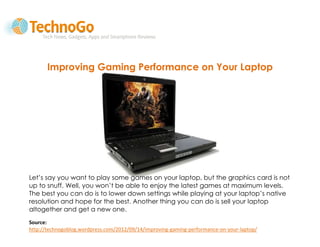Improving Gaming Performance on Your Laptop




Let’s say you want to play some games on your laptop, but the graphics card is not
up to snuff. Well, you won’t be able to enjoy the latest games at maximum levels.
The best you can do is to lower down settings while playing at your laptop’s native
resolution and hope for the best. Another thing you can do is sell your laptop
altogether and get a new one.
Source:
http://technogoblog.wordpress.com/2012/09/14/improving-gaming-performance-on-your-laptop/
 