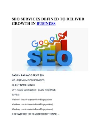 SEO SERVICES DEFINED TO DELIVER
GROWTH IN BUSINESS
BASIC ☝ PACKAGE PRICE $99
MS - PREMIUM SEO SERVICES
CLIENT NAME :MINDO
OFF-PAGE Optimization : BASIC PACKAGE
3URLS:-
Mindosol contact-us (mindoseo.blogspot.com
Mindosol contact-us (mindoseo.blogspot.com)
Mindosol contact-us (mindoseo.blogspot.com)
3 KEYWORDS* (10 KEYWORDS OPTIONAL) :-
 