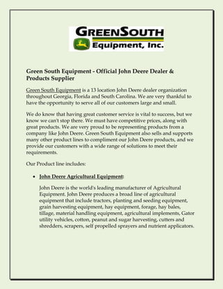 Green South Equipment - Official John Deere Dealer &
Products Supplier
Green South Equipment is a 13 location John Deere dealer organization
throughout Georgia, Florida and South Carolina. We are very thankful to
have the opportunity to serve all of our customers large and small.

We do know that having great customer service is vital to success, but we
know we can't stop there. We must have competitive prices, along with
great products. We are very proud to be representing products from a
company like John Deere. Green South Equipment also sells and supports
many other product lines to compliment our John Deere products, and we
provide our customers with a wide range of solutions to meet their
requirements.

Our Product line includes:

  • John Deere Agricultural Equipment:

     John Deere is the world's leading manufacturer of Agricultural
     Equipment. John Deere produces a broad line of agricultural
     equipment that include tractors, planting and seeding equipment,
     grain harvesting equipment, hay equipment, forage, hay bales,
     tillage, material handling equipment, agricultural implements, Gator
     utility vehicles, cotton, peanut and sugar harvesting, cutters and
     shredders, scrapers, self propelled sprayers and nutrient applicators.
 