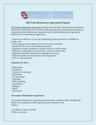 Hill York Maintenance Agreement Program

Hill York's Maintenance Agreement Program provides three solutions that are tailored
specifically to the needs of our clients in different industries: Preventative Maintenance
Agreement, Labor Maintenance Agreement and Certified Maintenance Agreement.
Benefits of Our Maintenance Agreement

* Improve the efficiency of your air-conditioning systems and lower %u2028your
energy costs
* Protect against system neglect not covered under warranties
* Extend the life of your air-conditioning system
* Regularly monitor equipment to reduce chances of costly repairs
* Maintain a comfortable environment for a more productive day
* Regularly scheduled maintenances throughout the year
* Discounted labor rate for the term of the Agreement
* 24/7 on call technicians

Industries We Serve

* Educational
* Healthcare
* Science & Technology
* Hospitality
* Governmental
* High-Rise
* Office Building
* Recreational
* Religious
* Retail
* Retirement

Preventative Maintenance Agreement

Preventative Maintenance Agreement includes labor, air filters, belts, and algaecide
tablets to accomplish the following during each scheduled visit.
Replace

* Air filters or clean as needed
* Belts as necessary
 