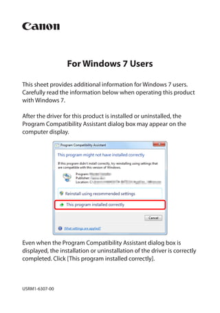 For Windows 7 Users

This sheet provides additional information for Windows 7 users.
Carefully read the information below when operating this product
with Windows 7.

After the driver for this product is installed or uninstalled, the
Program Compatibility Assistant dialog box may appear on the
computer display.




Even when the Program Compatibility Assistant dialog box is
displayed, the installation or uninstallation of the driver is correctly
completed. Click [This program installed correctly].



USRM1-6307-00
 