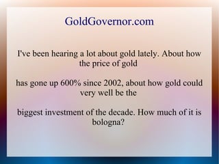 GoldGovernor.com

I've been hearing a lot about gold lately. About how
                  the price of gold

has gone up 600% since 2002, about how gold could
                very well be the

biggest investment of the decade. How much of it is
                     bologna?
 
