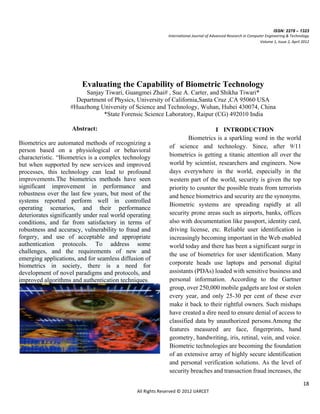 ISSN: 2278 – 1323
                                                             International Journal of Advanced Research in Computer Engineering & Technology
                                                                                                                 Volume 1, Issue 2, April 2012




                         Evaluating the Capability of Biometric Technology
                         Sanjay Tiwari, Guangmei Zhai# , Sue A. Carter, and Shikha Tiwari*
                      Department of Physics, University of California,Santa Cruz ,CA 95060 USA
                    #Huazhong University of Science and Technology, Wuhan, Hubei 430074, China
                               *State Forensic Science Laboratory, Raipur (CG) 492010 India

                     Abstract:                                                   I INTRODUCTION
                                                                      Biometrics is a sparkling word in the world
Biometrics are automated methods of recognizing a
                                                              of science and technology. Since, after 9/11
person based on a physiological or behavioral
characteristic. “Biometrics is a complex technology           biometrics is getting a titanic attention all over the
but when supported by new services and improved               world by scientist, researchers and engineers. Now
processes, this technology can lead to profound               days everywhere in the world, especially in the
improvements.The biometrics methods have seen                 western part of the world, security is given the top
significant improvement in performance and                    priority to counter the possible treats from terrorists
robustness over the last few years, but most of the           and hence biometrics and security are the synonyms.
systems reported perform well in controlled
                                                              Biometric systems are spreading rapidly at all
operating scenarios, and their performance
deteriorates significantly under real world operating         security prone areas such as airports, banks, offices
conditions, and far from satisfactory in terms of             also with documentation like passport, identity card,
robustness and accuracy, vulnerability to fraud and           driving license, etc. Reliable user identification is
forgery, and use of acceptable and appropriate                increasingly becoming important in the Web enabled
authentication protocols. To address some                     world today and there has been a significant surge in
challenges, and the requirements of new and                   the use of biometrics for user identification. Many
emerging applications, and for seamless diffusion of
biometrics in society, there is a need for                    corporate heads use laptops and personal digital
development of novel paradigms and protocols, and             assistants (PDAs) loaded with sensitive business and
improved algorithms and authentication techniques.            personal information. According to the Gartner
                                                              group, over 250,000 mobile gadgets are lost or stolen
                                                              every year, and only 25-30 per cent of these ever
                                                              make it back to their rightful owners. Such mishaps
                                                              have created a dire need to ensure denial of access to
                                                              classified data by unauthorized persons.Among the
                                                              features measured are face, fingerprints, hand
                                                              geometry, handwriting, iris, retinal, vein, and voice.
                                                              Biometric technologies are becoming the foundation
                                                              of an extensive array of highly secure identification
                                                              and personal verification solutions. As the level of
                                                              security breaches and transaction fraud increases, the

                                                                                                                                          18
                                               All Rights Reserved © 2012 IJARCET
 
