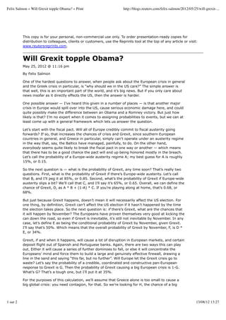 Felix Salmon » Will Grexit topple Obama? » Print                        http://blogs.reuters.com/felix-salmon/2012/05/25/will-grexit-...




          This copy is for your personal, non-commercial use only. To order presentation-ready copies for
          distribution to colleagues, clients or customers, use the Reprints tool at the top of any article or visit:
          www.reutersreprints.com.


          Will Grexit topple Obama?
          May 25, 2012 @ 11:16 pm

          By Felix Salmon

          One of the hardest questions to answer, when people ask about the European crisis in general
          and the Greek crisis in particular, is “why should we in the US care?” The simple answer is
          that well, this is an important part of the world, and it’s big news. But if you only care about
          news insofar as it directly effects the US, then the answer is harder.

          One possible answer — I’ve heard this given in a number of places — is that another major
          crisis in Europe would spill over into the US, cause serious economic damage here, and could
          quite possibly make the difference between an Obama and a Romney victory. But just how
          likely is that? I’m no expert when it comes to assigning probabilities to events, but we can at
          least come up with a general framework which lets us answer the question.

          Let’s start with the fiscal pact. Will all of Europe credibly commit to fiscal austerity going
          forwards? If so, that increases the chances of crisis and Grexit, since southern European
          countries in general, and Greece in particular, simply can’t operate under an austerity regime
          in the way that, say, the Baltics have managed, painfully, to do. On the other hand,
          everybody seems quite likely to break the fiscal pact in one way or another — which means
          that there has to be a good chance the pact will end up being honored mostly in the breach.
          Let’s call the probability of a Europe-wide austerity regime A; my best guess for A is roughly
          15%, or 0.15.

          So the next question is — what is the probability of Grexit, any time soon? That’s really two
          questions. First, what is the probability of Grexit if there’s Europe-wide austerity. Let’s call
          that B, and I’ll peg it at 85%, or 0.85. Second, what’s the probability of Grexit if Europe-wide
          austerity slips a bit? We’ll call that C, and I’ll say it’s 65%, or 0.65. Overall, we can define the
          chance of Grexit, D, as A * B + (1-A) * C. If you’re playing along at home, that’s 0.68, or
          68%.

          But just because Grexit happens, doesn’t mean it will necessarily affect the US election. For
          one thing, by definition, Grexit can’t affect the US election if it hasn’t happened by the time
          the election takes place. So the next question is: if there’s Grexit, what are the chances that
          it will happen by November? The Europeans have proven themselves very good at kicking the
          can down the road, so even if Grexit is inevitable, it’s still not inevitable by November. In any
          case, let’s define E as being the conditional probability of Grexit by November, given Grexit.
          I’ll say that’s 50%. Which means that the overall probability of Grexit by November, F, is D *
          E, or 34%.

          Grexit, if and when it happens, will cause a lot of disruption in European markets, and certain
          deposit flight out of Spanish and Portuguese banks. Again, there are two ways this can play
          out. Either it will cause a series of further dominoes to fall, or else it will concentrate the
          Europeans’ mind and force them to build a large and genuinely effective firewall, drawing a
          line in the sand and saying “this far, but no further”. Will Europe let the Grexit crisis go to
          waste? Let’s say the probability of a credible, coordinated and constructive pan-European
          response to Grexit is G. Then the probability of Grexit causing a big European crisis is 1-G.
          What’s G? That’s a tough one, but I’ll put it at 35%.

          For the purposes of this calculation, we’ll assume that Greece alone is too small to cause a
          big global crisis: you need contagion, for that. So we’re looking for H, the chance of a big




1 sur 2                                                                                                                 13/08/12 13:27
 