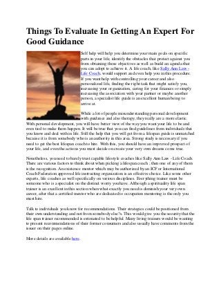 Things To Evaluate In Getting An Expert For
Good Guidance
                                   Self help will help you determine your main goals on specific
                                   parts in your life, identify the obstacles that protect against you
                                   from obtaining those objectives as well as build an agenda that
                                   you can adopt to achieve it. A life coach, like Sally Ann Law -
                                   Life Coach, would support and even help you in this procedure.
                                   If you want help with controlling your career and also
                                   personalized life, finding the right task that might satisfy you,
                                   increasing your organization, caring for your finances or simply
                                   increasing the association with your partner or maybe another
                                   person, a specialist life guide is an excellent human being to
                                   arrive at.

                                 While a lot of people misunderstanding personal development
                                 with guidance and also therapy, they really are a more elastic.
With personal development, you will have better view of the way you want your life to be and
even tied to make them happen. It will be true that you can find guidelines from individuals that
you know and deal with in life. Still the help that you will get from a lifespan guide is unmatched
because it is from somebody who is an authority in this area. Strong study is necessary if you
need to get the best lifespan coach to hire. With this, you should have an improved prospect of
your life, and even the actions you must decide on create your very own dreams come true.

Nonetheless, you need to barely trust capable lifestyle coaches like Sally Ann Law - Life Coach.
There are various factors to think about when picking a lifespan coach ; then one of any of them
is the recognition. An existence mentor which may be authorized by an ICF or International
Coach Federation approved life instructing organization is an effective choice. Like some other
experts, life coaches as well specifically on various disciplines. Everything trainer must be
someone who is a specialist on the distinct worry you have. Although a spirituality life span
trainer is an excellent in this section when what exactly you need is diminish your very own
career, after that a certified mentor who are dedicated to occupation mentoring is the only you
must hire.

Talk to individuals you know for recommendations. Their strategies could be positioned from
their own understanding and not from somebody else?s. This would give you the security that the
life span trainer recommended is estimated to be helpful. Many living trainers would be wanting
to present recommendations of their former consumers and also usually have comments from the
issuer on their pages online.

More details are available here.
 