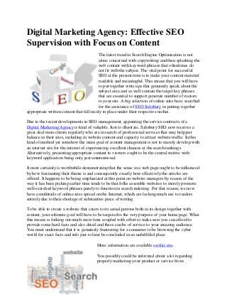 Digital Marketing Agency: Effective SEO
Supervision with Focus on Content
                                          The latest trend in Search Engine Optimisation is not
                                          alone concerned with copywriting and then splashing the
                                          web content with keyword phrases that oftentimes do
                                          not fit with the subject. The vital point for successful
                                          SEO at the present time is to make your content material
                                          readable and meaningful. This means that you will have
                                          to put together write ups that genuinely speak about the
                                          subject area and as well contain the target key phrases
                                          that are essential to support generate number of visitors
                                          to your site. A big selection of online sites have searched
                                          for the assistance of SEO Salisbury in putting together
appropriate written content that fall nicely in place under their respective niches.

Due to the recent developments in SEO management, appointing the service contracts of a
Digital Marketing Agency is kind of valuable. Just to illustrate, Salisbury SEO now receives a
great deal more clients regularly who are in search of professional services that may help put
balance in their sites, including in website content and capacity to attract website traffic. In this
kind of method yet somehow the main goal of content management is not to merely develop with
an internet site for the interest of experiencing excellent chances at the search rankings.
Alternatively, presenting appropriate content to viewers ought to be the central motive with
keyword application being only just unintentional.

It most certainly is worthwhile demonstrating that the sense in a web page ought to be influenced
by how fascinating their theme is and consequently exactly how effectively the articles are
offered. It happens to be being emphasized at this point on website managers by reason of the
way it has been picking earlier time tends to be that folks assemble websites to merely promote
well-searched keyword phrases purely to function in search indexing. For that reason, we now
have a multitude of online sites spread on the Internet, which are lacking much use to readers
entirely due to their shortage of substantive piece of writing.

To be able to create a website that caters to its actual patrons both in its design together with
content, your ultimate goal will have to be targeted to the very purpose of your home page. What
this means is forking out much more time coupled with effort to make sure you can afford to
provide some hard facts and also detail and these can be of service to your amazing audience.
You must understand that it is genuinely frustrating for a consumer to be browsing the cyber
world for exact facts and info just to later be concluded in an unfulfilled place.

                                        More information are available on this site.

                                        You possibly could be informed about a lot regarding
                                        properly marketing your product or service from
 