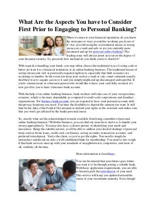 What Are the Aspects You have to Consider
First Prior to Engaging to Personal Banking?
                                         When it comes to your financial reputation, do you know
                                         the strategies or ways you utilize in taking good care of
                                         it? Are you still using the conventional means of saving
                                         money on a vault and safe or are you currently more
                                         fascinated and up for personal online banking? The
                                         leading issue will always point you out on the degree of
your financial security. So, precisely how inclined do you think you're to shield it?

With regards to handling your funds, you may either choose the traditional way of saving cash or
better yet trust it to a financial institution or an online banking business. The traditional means of
saving money just isn't as practically required right now, especially that theft scenarios are
escalating in number. In the event you keep your cash in a vault or safe, smart criminals usually
find their way to acquire access to it and you simply might end up discouraged and regretful. If
you're a homeowner or a business person who would like to have your cash fully-secured, it's
now good for you to have a business bank account.

With the help of an online banking business, bank workers will take care of your own purchase
concerns, which is far more dependable as compared to small-scale corporations and fraudster
organizations. For business bank account, you are required to have your personal account with
the privacy functions you need. You have the flexibility to deposit the amount you want. It will
then be the duty of the Federal Government to defend your rights as the customer and makes sure
that you won't get affected by the banks personal issues.

So, exactly what are the acknowledged rewards available from being a member of personal
online banking business? With this business, you can find out more how vital it is to handle your
money appropriately. You may also have a clearer picture of identifying your needs and
necessities. Being the suitable answer, you'll be able to address your desired dealings of personal
loans such as home loans, credit card, car finance, saving accounts, transaction accounts, and
preferred term deposit. You're the client, so you've got the rights. You need to simply be
meticulous and decide on only a well-established bank for membership. You need to also weigh
if that bank services meet up with your standards of straightforward, competitive, and most of
all, visibility all the time.

                                                 More information is found here.

                                                 You can be insured that your future goes where
                                                 you want it to be through joining a reliable bank.
                                                 With basic application requirements, you are able
                                                 to breezily pick the term deposit of your need.
                                                 This service will keep you updated around the
                                                 status of your investment maturity. Even though
 