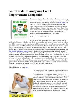 Your Guide To Analyzing Credit
Improvement Companies
                                   Has your credit gone done hill quickly and a quick pick-me-up
                                   is needed by you to prevent bankruptcy and repair what's left of
                                   one's credit rating? Fortuitously, there are top credit repair out
                                   there that can help. Maybe you have judgments, liens, bad
                                   loans, foreclosure, as well as bankruptcy in your credit report
                                   and are seeking a chance to start anew. You're not alone. With
                                   prime credit repair companies by your side, a legal and budget-
                                   friendly strategy can be formed by you to end your credit
                                   problems and repair your history as a consumer.

                                   The Importance of Good Credit

                                    Having good credit is essential for so many reasons, and not
totally all of them are linked to your ability to use needed cash or open lines of credit. In today's
world, having good credit is important to call home a good life - including obtaining the job that
you have trained for. Many students are amazed to learn that the levels that took years to acquire
are virtually worthless because their potential employers won't hire individuals with less than
perfect credit. Actually, most employers now require that those seeking employment submit to a
Sky Blue Credit Repair reviews always check right alongside drug testing and back ground
evaluations. That is particularly so if you'll be employed in a position of trust, or if you'll handle
financial matters or money for a business. From their perspective, if you cannot handle your own
personal financial affairs, why would they need you fixing theirs? Renting a home in a good
community is just a real challenge with a damaged credit score. Landlords, like companies, now
require a credit check always to determine the economic health of would-be tenants before they
give the keys. For those with bad credit, prime credit repair services will help you unlock many
doors which are slammed shut in the facial skin of a weak FICO score.

More details can be found here.

                                         Working together with Top Credit Improvement Services

                                         Top credit repair services have years of experience in
                                         working with banks, credit unions, credit card companies,
                                         lenders, and other styles of lending institutions to lower
                                         your monthly premiums on the obligations you owe and
                                         work out a payment plan that fits your needs and your
                                         budget. Prime credit repair services will work zealously
                                         to analyze your present credit situation and to have any
                                         discrepancies, problems, and problems on your credit
                                         report wiped on your part. These types of companies will
                                         even work with the agencies to highlight the positive
 