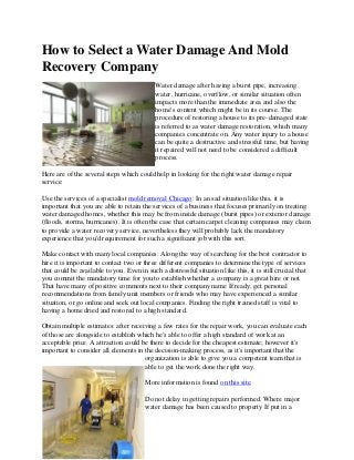 How to Select a Water Damage And Mold
Recovery Company
                                            Water damage after having a burst pipe, increasing
                                            water, hurricane, overflow, or similar situation often
                                            impacts more than the immediate area and also the
                                            home's content which might be in its course. The
                                            procedure of restoring a house to its pre-damaged state
                                            is referred to as water damage restoration, which many
                                            companies concentrate on. Any water injury to a house
                                            can be quite a destructive and stressful time, but having
                                            it repaired will not need to be considered a difficult
                                            process.

Here are of the several steps which could help in looking for the right water damage repair
service:

Use the services of a specialist mold removal Chicago: In an sad situation like this, it is
important that you are able to retain the services of a business that focuses primarily on treating
water damaged homes, whether this may be from inside damage (burst pipes) or exterior damage
(floods, storms, hurricanes). It is often the case that certain carpet cleaning companies may claim
to provide a water recovery service, nevertheless they will probably lack the mandatory
experience that you'd requirement for such a significant job with this sort.

Make contact with many local companies: Along the way of searching for the best contractor to
hire it is important to contact two or three different companies to determine the type of services
that could be available to you. Even in such a distressful situation like this, it is still crucial that
you commit the mandatory time for you to establish whether a company is a great hire or not.
That have many of positive comments next to their company name If ready, get personal
recommendations from family unit members or friends who may have experienced a similar
situation, or go online and seek out local companies. Finding the right trained staff is vital to
having a home dried and restored to a high standard.

Obtain multiple estimates: after receiving a few rates for the repair work, you can evaluate each
of those are alongside to establish which he's able to offer a high standard of work at an
acceptable price. A attraction could be there to decide for the cheapest estimate; however it's
important to consider all elements in the decision-making process, as it's important that the
                                      organization is able to give you a competent team that is
                                      able to get the work done the right way.

                                        More information is found on this site.

                                        Do not delay in getting repairs performed. Where major
                                        water damage has been caused to property If put in a
 