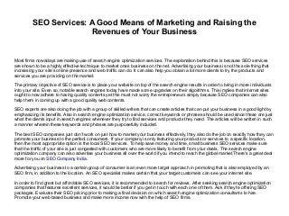 SEO Services: A Good Means of Marketing and Raising the
Revenues of Your Business
Most firms nowadays are making use of search engine optimization services. The explanation behind this is because SEO services
are shown to be a highly effective technique to market ones business on the net. Advertising your business is not the sole thing that
increasing your site’s online presence and web traffic can do. It can also help you obtain a lot more clients to try the products and
services you are providing on the market.
The primary objective of SEO service is to place your website on top of the search engine results in order to bring in more individuals
into your site. Even so, notable search engines today have made some upgrades on their algorithms. This implies that internet sites
ought to now adhere to having quality contents yet this must not worry the entrepreneurs simply because SEO companies can also
help them in coming up with a good quality web contents.
SEO experts are also doing the job with a group of skilled writers that can create articles that can put your business in a good light by
emphasizing its benefits. Also in search engine optimization service, correct keywords or phrases should be used since these are just
what the clients input in search engines whenever they try to find services and products they need. The articles will be written in such
a manner wherein these keywords and phrases are purposefully included.
The best SEO companies just don’t work on just how to market your business effectively, they also do the job on exactly how they can
promote your business to the perfect consumers. If your company is only featuring your products or services to a specific location,
then the most appropriate option is the local SEO services. To help save money and time, small business SEO services make sure
that the traffic of your site is just congested with customers who are more likely to benefit from your deals. The search engine
optimization company can also advertise your business all over the world if you intend to reach the global market.There's a great deal
more for you on SEO Company India.
Advertising your business to a certain group of consumer is an even more target approach in promoting that is also employed by an
SEO firm, in addition to the location. An SEO specialist makes certain that your target customers can see your internet site.
In order to find great but affordable SEO services, it is recommended to search for reviews. After seeking search engine optimization
companies that features excellent services, it would be better if you get in touch with each one of them. Ask if they're offering SEO
packages. Evaluate their SEO pricing prior to making a final decision on which search engine optimization consultants to hire.
Promote your web based business and make more income now with the help of SEO firms.
 
