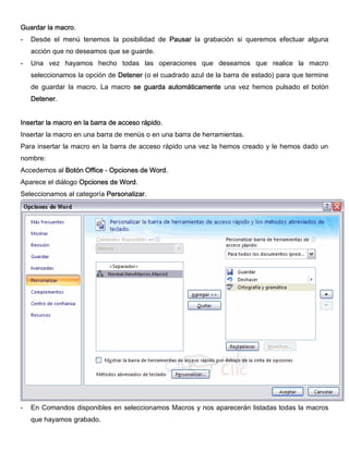 Guardar la macro.
- Desde el menú tenemos la posibilidad de Pausar la grabación si queremos efectuar alguna
acción que no deseamos que se guarde.
- Una vez hayamos hecho todas las operaciones que deseamos que realice la macro
seleccionamos la opción de Detener (o el cuadrado azul de la barra de estado) para que termine
de guardar la macro. La macro se guarda automáticamente una vez hemos pulsado el botón
Detener.
Insertar la macro en la barra de acceso rápido.
Insertar la macro en una barra de menús o en una barra de herramientas.
Para insertar la macro en la barra de acceso rápido una vez la hemos creado y le hemos dado un
nombre:
Accedemos al Botón Office - Opciones de Word.
Aparece el diálogo Opciones de Word.
Seleccionamos al categoría Personalizar.
- En Comandos disponibles en seleccionamos Macros y nos aparecerán listadas todas la macros
que hayamos grabado.
 