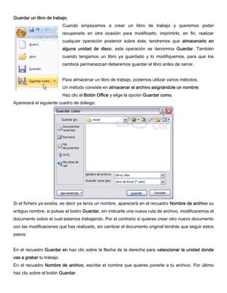 Guardar un libro de trabajo.
Cuando empezamos a crear un libro de trabajo y queremos poder
recuperarlo en otra ocasión para modificarlo, imprimirlo, en fin, realizar
cualquier operación posterior sobre éste, tendremos que almacenarlo en
alguna unidad de disco, esta operación se denomina Guardar. También
cuando tengamos un libro ya guardado y lo modifiquemos, para que los
cambios permanezcan deberemos guardar el libro antes de cerrar.
Para almacenar un libro de trabajo, podemos utilizar varios métodos.
Un método consiste en almacenar el archivo asignándole un nombre:
Haz clic el Botón Office y elige la opción Guardar como.
Aparecerá el siguiente cuadro de diálogo:
Si el fichero ya existía, es decir ya tenía un nombre, aparecerá en el recuadro Nombre de archivo su
antiguo nombre, si pulsas el botón Guardar, sin indicarle una nueva ruta de archivo, modificaremos el
documento sobre el cual estamos trabajando. Por el contrario si quieres crear otro nuevo documento
con las modificaciones que has realizado, sin cambiar el documento original tendrás que seguir estos
pasos:
En el recuadro Guardar en haz clic sobre la flecha de la derecha para seleccionar la unidad donde
vas a grabar tu trabajo.
En el recuadro Nombre de archivo, escribe el nombre que quieres ponerle a tu archivo. Por último
haz clic sobre el botón Guardar.
 