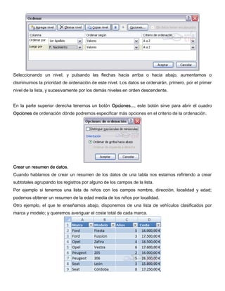 Seleccionando un nivel, y pulsando las flechas hacia arriba o hacia abajo, aumentamos o
disminuimos la prioridad de ordenación de este nivel. Los datos se ordenarán, primero, por el primer
nivel de la lista, y sucesivamente por los demás niveles en orden descendente.
En la parte superior derecha tenemos un botón Opciones..., este botón sirve para abrir el cuadro
Opciones de ordenación dónde podremos especificar más opciones en el criterio de la ordenación.
Crear un resumen de datos.
Cuando hablamos de crear un resumen de los datos de una tabla nos estamos refiriendo a crear
subtotales agrupando los registros por alguno de los campos de la lista.
Por ejemplo si tenemos una lista de niños con los campos nombre, dirección, localidad y edad;
podemos obtener un resumen de la edad media de los niños por localidad.
Otro ejemplo, el que te enseñamos abajo, disponemos de una lista de vehículos clasificados por
marca y modelo; y queremos averiguar el coste total de cada marca.
 