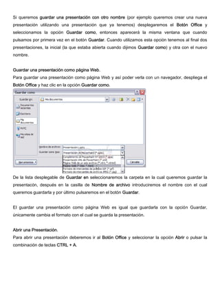Si queremos guardar una presentación con otro nombre (por ejemplo queremos crear una nueva
presentación utilizando una presentación que ya tenemos) desplegaremos el Botón Office y
seleccionamos la opción Guardar como, entonces aparecerá la misma ventana que cuando
pulsamos por primera vez en el botón Guardar. Cuando utilizamos esta opción tenemos al final dos
presentaciones, la inicial (la que estaba abierta cuando dijimos Guardar como) y otra con el nuevo
nombre.
Guardar una presentación como página Web.
Para guardar una presentación como página Web y así poder verla con un navegador, despliega el
Botón Office y haz clic en la opción Guardar como.
De la lista desplegable de Guardar en seleccionaremos la carpeta en la cual queremos guardar la
presentacón, después en la casilla de Nombre de archivo introduciremos el nombre con el cual
queremos guardarla y por último pulsaremos en el botón Guardar.
El guardar una presentación como página Web es igual que guardarla con la opción Guardar,
únicamente cambia el formato con el cual se guarda la presentación.
Abrir una Presentación.
Para abrir una presentación deberemos ir al Botón Office y seleccionar la opción Abrir o pulsar la
combinación de teclas CTRL + A.
 