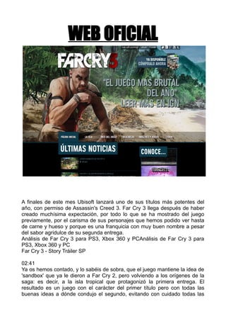 WEB OFICIAL

A finales de este mes Ubisoft lanzará uno de sus títulos más potentes del
año, con permiso de Assassin's Creed 3. Far Cry 3 llega después de haber
creado muchísima expectación, por todo lo que se ha mostrado del juego
previamente, por el carisma de sus personajes que hemos podido ver hasta
de carne y hueso y porque es una franquicia con muy buen nombre a pesar
del sabor agridulce de su segunda entrega.
Análisis de Far Cry 3 para PS3, Xbox 360 y PCAnálisis de Far Cry 3 para
PS3, Xbox 360 y PC
Far Cry 3 - Story Tráiler SP
02:41
Ya os hemos contado, y lo sabéis de sobra, que el juego mantiene la idea de
'sandbox' que ya le dieron a Far Cry 2, pero volviendo a los orígenes de la
saga: es decir, a la isla tropical que protagonizó la primera entrega. El
resultado es un juego con el carácter del primer título pero con todas las
buenas ideas a dónde condujo el segundo, evitando con cuidado todas las

 