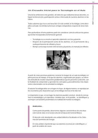 Un Encuadre Inicial para la Tecnología en el Aula
Una de las ambiciones más grandes, de todos los que realizamos tareas docentes, es
lograr la intervención y participación activa e interesada de nuestros alumnos en las
clases.
Todos sabemos que no es una tarea fácil. En este sentido, la Tecnología, como disciplina curricular, nos brinda numerosas ventajas comparativas respecto de otras materias.
Para profundizar el tema podemos partir de considerar cómo la enfocan los países
que la han incorporado a la formación general:
• Tecnología no se enseña ni aprende solamente con tiza y pizarrón.
• Requiere de la participación activa de los alumnos, en un permanente ida y
vuelta permanente de reflexión y hacer.
• Rompe con la vieja escisión entre la teoría y la práctica, lo manual y lo reflexivo.

A partir de estas premisas podemos construir la imagen de un aula tecnológica en
pleno proceso de trabajo, en la que los alumnos, organizados por grupos, se enfrentan al desafío de resolver situaciones problemáticas que les presenta su docente, con
la finalidad de comprender y aprender los conceptos y procedimientos más importantes relacionados con la actividad tecnológica.
El aula de Tecnología debe ser un lugar en el que, de alguna manera, se reproduzcan
los escenarios y las situaciones que un tecnólogo vivencia en la vida real.
Lo importante es que, en ese lugar, los alumnos puedan construir –desde lo conceptual, lo metodológico y lo operativo– modelos que, en lo posible, se identifiquen y
asemejen con bastante proximidad a la realidad del mundo tecnológico.

Analicemos...
Como punto de partida, observemos algunas características de una situación real de clase en el octavo año de la Educación General Básica.
El docente está abordando una unidad didáctica focalizada en los Sistemas de Suministro de Energía.
En esta unidad, él pretende que sus alumnos reconozcan e identifiquen, a
partir de análisis de casos:

INET / Educación Tecnológica

13

 