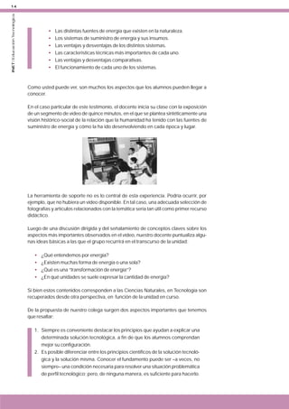 INET / Educación Tecnológica

14

•
•
•
•
•
•

Las distintas fuentes de energía que existen en la naturaleza.
Los sistemas de suministro de energía y sus insumos.
Las ventajas y desventajas de los distintos sistemas.
Las características técnicas más importantes de cada uno.
Las ventajas y desventajas comparativas.
El funcionamiento de cada uno de los sistemas.

Como usted puede ver, son muchos los aspectos que los alumnos pueden llegar a
conocer.
En el caso particular de este testimonio, el docente inicia su clase con la exposición
de un segmento de vídeo de quince minutos, en el que se plantea sintéticamente una
visión histórico-social de la relación que la humanidad ha tenido con las fuentes de
suministro de energía y cómo la ha ido desenvolviendo en cada época y lugar.

La herramienta de soporte no es lo central de esta experiencia. Podría ocurrir, por
ejemplo, que no hubiera un vídeo disponible. En tal caso, una adecuada selección de
fotografías y artículos relacionados con la temática sería tan útil como primer recurso
didáctico.
Luego de una discusión dirigida y del señalamiento de conceptos claves sobre los
aspectos más importantes observados en el vídeo, nuestro docente puntualiza algunas ideas básicas a las que el grupo recurrirá en el transcurso de la unidad:
•
•
•
•

¿Qué entendemos por energía?
¿Existen muchas forma de energía o una sola?
¿Qué es una “transformación de energía”?
¿En qué unidades se suele expresar la cantidad de energía?

Si bien estos contenidos corresponden a las Ciencias Naturales, en Tecnología son
recuperados desde otra perspectiva, en función de la unidad en curso.
De la propuesta de nuestro colega surgen dos aspectos importantes que tenemos
que resaltar:
1. Siempre es conveniente destacar los principios que ayudan a explicar una
determinada solución tecnológica, a fin de que los alumnos comprendan
mejor su configuración.
2. Es posible diferenciar entre los principios científicos de la solución tecnológica y la solución misma. Conocer el fundamento puede ser –a veces, no
siempre– una condición necesaria para resolver una situación problemática
de perfil tecnológico; pero, de ninguna manera, es suficiente para hacerlo.

 