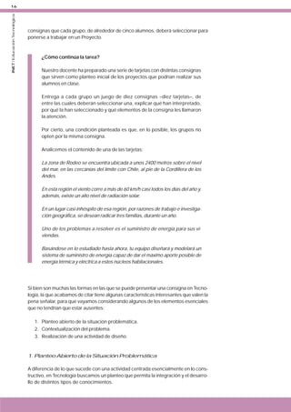 INET / Educación Tecnológica

16

consignas que cada grupo, de alrededor de cinco alumnos, deberá seleccionar para
ponerse a trabajar en un Proyecto.

¿Cómo continúa la tarea?
Nuestro docente ha preparado una serie de tarjetas con distintas consignas
que sirven como planteo inicial de los proyectos que podrían realizar sus
alumnos en clase.
Entrega a cada grupo un juego de diez consignas –diez tarjetas–, de
entre las cuales deberán seleccionar una, explicar qué han interpretado,
por qué la han seleccionado y qué elementos de la consigna les llamaron
la atención.
Por cierto, una condición planteada es que, en lo posible, los grupos no
opten por la misma consigna.
Analicemos el contenido de una de las tarjetas:
La zona de Rodeo se encuentra ubicada a unos 2400 metros sobre el nivel
del mar, en las cercanías del límite con Chile, al pie de la Cordillera de los
Andes.
En esta región el viento corre a más de 60 km/h casi todos los días del año y,
además, existe un alto nivel de radiación solar.
En un lugar casi inhóspito de esa región, por razones de trabajo e investigación geográfica, se desean radicar tres familias, durante un año.
Uno de los problemas a resolver es el suministro de energía para sus viviendas.
Basándose en lo estudiado hasta ahora, tu equipo diseñará y modelará un
sistema de suministro de energía capaz de dar el máximo aporte posible de
energía térmica y eléctrica a estos núcleos habitacionales.

Si bien son muchas las formas en las que se puede presentar una consigna en Tecnología, la que acabamos de citar tiene algunas características interesantes que valen la
pena señalar, para que vayamos considerando algunos de los elementos esenciales
que no tendrían que estar ausentes:
1. Planteo abierto de la situación problemática.
2. Contextualización del problema.
3. Realización de una actividad de diseño.

1. Planteo Abierto de la Situación Problemática
A diferencia de lo que sucede con una actividad centrada esencialmente en lo constructivo, en Tecnología buscamos un planteo que permita la integración y el desarrollo de distintos tipos de conocimientos.

 