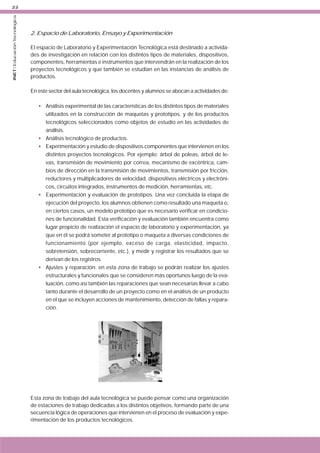 INET / Educación Tecnológica

22

2. Espacio de Laboratorio, Ensayo y Experimentación
El espacio de Laboratorio y Experimentación Tecnológica está destinado a actividades de investigación en relación con los distintos tipos de materiales, dispositivos,
componentes, herramientas e instrumentos que intervendrán en la realización de los
proyectos tecnológicos y que también se estudian en las instancias de análisis de
productos.
En este sector del aula tecnológica, los docentes y alumnos se abocan a actividades de:
• Análisis experimental de las características de los distintos tipos de materiales
utilizados en la construcción de maquetas y prototipos, y de los productos
tecnológicos seleccionados como objetos de estudio en las actividades de
análisis.
• Análisis tecnológico de productos.
• Experimentación y estudio de dispositivos componentes que intervienen en los
distintos proyectos tecnológicos. Por ejemplo: árbol de poleas, árbol de levas, transmisión de movimiento por correa, mecanismo de excéntrica, cambios de dirección en la transmisión de movimientos, transmisión por fricción,
reductores y multiplicadores de velocidad, dispositivos eléctricos y electrónicos, circuitos integrados, instrumentos de medición, herramientas, etc.
• Experimentación y evaluación de prototipos. Una vez concluida la etapa de
ejecución del proyecto, los alumnos obtienen como resultado una maqueta o,
en ciertos casos, un modelo prototipo que es necesario verificar en condiciones de funcionalidad. Esta verificación y evaluación también encuentra como
lugar propicio de realización el espacio de laboratorio y experimentación, ya
que en él se podrá someter al prototipo o maqueta a diversas condiciones de
funcionamiento (por ejemplo, exceso de carga, elasticidad, impacto,
sobretensión, sobrecorriente, etc.), y medir y registrar los resultados que se
derivan de los registros
• Ajustes y reparación: en esta zona de trabajo se podrán realizar los ajustes
estructurales y funcionales que se consideren más oportunos luego de la evaluación, como así también las reparaciones que sean necesarias llevar a cabo
tanto durante el desarrollo de un proyecto como en el análisis de un producto
en el que se incluyen acciones de mantenimiento, detección de fallas y reparación.

Esta zona de trabajo del aula tecnológica se puede pensar como una organización
de estaciones de trabajo dedicadas a los distintos objetivos, formando parte de una
secuencia lógica de operaciones que intervienen en el proceso de evaluación y experimentación de los productos tecnológicos.

 