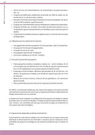 INET / Educación Tecnológica

24

• Kits de mecano, de material didáctico, de material lúdico con potencial educativo, etc.
• Conjunto premplificador-amplificador prearmado de 20W de salida con alimentación de 12 volt de tensión continua.
• Receptor-transmisor prearmado en banda de frecuencia modulada, con alcance local (100 m) (Aclarar especificaciones).
• Conjunto de control telemétrico para la manipulación a distancia de dispositivos.
• Conjunto de fichas con, al menos, 50 circuitos de electrónica básica y su correspondiente guía de funcionamiento y ensamblado, para el docente y para el
alumno.
• Conjunto preensamblado de placas digitales para el control de diversos tipos
de dispositivos.
3.2. Máquinas para el conjunto de los alumnos
•
•
•
•
•

Una agujereadora de banco pequeña con morsa para fijar, cada 15 o 20 alumnos.
Un juego de mechas para la agujereadora.
Un juego de sierras de copa.
Una plaqueta experimental. Protoboard.
Una fuente variable de 0 a 40 volt. 3 ampére.

3.3. Kits para el desarrollo de proyectos
• Poleas pequeñas metálicas, de plástico, madera, etc., de tres medidas: 20, 35
y 70 mm (para ejes de diámetro de 4 mm), tornillo de sujeción y perforaciones
de 4,15 mm equidistantes en sus partes planas (modelo mecano).
• Engranajes de dos medidas: diámetros aproximados de 20, 40 y 60 mm, con
dientes, de igual paso y módulo y con tornillo de sujeción para ejes de 4 mm
de diámetro.
• Motores de corriente continua, como los de los grabadores, con sistema de
fijación sencillo.
• Placas perforadas para bancadas de los engranajes (modelo mecano).

Por último, es interesante señalar que este espacio de trabajo se encuentra asociado
esencialmente a la producción, por lo que su organización debería reflejar pautas de
trabajo relacionadas con ese contexto.
La disposición de las máquinas, la configuración de los puestos de trabajo en cadena
de producción o en estaciones flexibles, el mapeo de planta experimental de fabricación, etcétera, son contenidos del área que encuentran su lugar de tratamiento en
este espacio del aula tecnológica.

4. Espacio de depósito y almacenamiento
Funcionalmente, toda aula tecnológica necesita disponer de un espacio adecuado
destinado al almacenamiento de materiales e insumos para la realización de las
actividades de proyectos tecnológicos y de análisis de productos que se realizan en
el área.

 