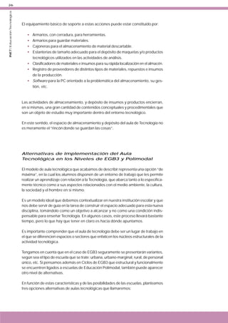 INET / Educación Tecnológica

26

El equipamiento básico de soporte a estas acciones puede estar constituido por:
•
•
•
•

Armarios, con cerradura, para herramientas.
Armarios para guardar materiales.
Cajoneras para el almacenamiento de material descartable.
Estanterías de tamaño adecuado para el depósito de maquetas y/o productos
tecnológicos utilizados en las actividades de análisis.
• Clasificadores de materiales e insumos para su rápida localización en el almacén.
• Registro de proveedores de distintos tipos de materiales, repuestos e insumos
de la producción.
• Software para la PC orientado a la problemática del almacenamiento, su gestión, etc.

Las actividades de almacenamiento, y depósito de insumos y productos encierran,
en sí mismas, una gran cantidad de contenidos conceptuales y procedimentales que
son un objeto de estudio muy importante dentro del entorno tecnológico.
En este sentido, el espacio de almacenamiento y depósito del aula de Tecnología no
es meramente el “rincón donde se guardan las cosas”.

Alternativas de Implementación del Aula
Tecnológica en los Niveles de EGB3 y Polimodal
El modelo de aula tecnológica que acabamos de describir representa una opción “de
máxima”, en la cual los alumnos disponen de un entorno de trabajo que les permite
realizar un aprendizaje con relación a la Tecnología, que abarca tanto a lo específicamente técnico como a sus aspectos relacionados con el medio ambiente, la cultura,
la sociedad y el hombre en sí mismo.
Es un modelo ideal que debemos contextualizar en nuestra institución escolar y que
nos debe servir de guía en la tarea de construir el espacio adecuado para esta nueva
disciplina, tomándolo como un objetivo a alcanzar y no como una condición indispensable para enseñar Tecnología. En algunos casos, este proceso llevará bastante
tiempo, pero lo que hay que tener en claro es hacia dónde apuntamos.
Es importante comprender que el aula de tecnología debe ser un lugar de trabajo en
el que se diferencien espacios o sectores que enfaticen los núcleos estructurales de la
actividad tecnológica.
Tengamos en cuenta que en el caso de EGB3 seguramente se presentarán variantes,
según sea el tipo de escuela que se trate: urbana, urbano-marginal, rural, de personal
único, etc. Si pensamos además en Ciclos de EGB3 que estructural y funcionalmente
se encuentren ligados a escuelas de Educación Polimodal, también puede aparecer
otro nivel de alternativas.
En función de estas características y de las posibilidades de las escuelas, planteamos
tres opciones alternativas de aulas tecnológicas que llamaremos:

 