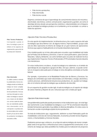 • Polo técnico productivo.
• Polo intermedio.
• Polo técnico social.
Dejamos constancia de que el aprendizaje de conocimientos básicos de mecánica,
electricidad, electrónica, control, comunicación, organización y gestión, así como el
abordaje del área desde una perspectiva sistémica –relacionándola con el impacto
que la actividad tecnológica produce en el ambiente y en la sociedad– es común a
todas las opciones.

Opción Polo Técnico Productivo
Polo Técnico Productivo
Corresponde cuando el
área tecnológica pone el
énfasis en los aspectos de
organización y ejecución de
la producción industrial.

En esta opción de implementación, la infraestructura y los cuatro espacios del aula
tecnológica que describimos son, de alguna manera, imprescindibles, ya que cada
uno de ellos representa el entorno de trabajo de un gran número de operaciones
técnicas que aparece habitualmente en el mundo industrial-empresarial.
Este modelo puede ser el más adecuado para escuelas cuya modalidad esté dada
por la Producción de Bienes y Servicios, o aún en casos particulares, para Ciencias
Naturales, Salud y Ambiente, así como también para escuelas de tradición técnica
que implementen Trayectos Técnico Profesionales (TTP) orientados hacia la industria
o la manufactura.
En estas instituciones escolares, el aula tecnológica no solamente es el ámbito de
aprendizaje de una asignatura o grupos de ellas, sino que, además, se puede constituir en el espacio adecuado para el trabajo en otras disciplinas orientadas al mundo
laboral.

Polo Intermedio
Es válido cuando se aborda
la problemática técnico-tecnológica desde un ámbito de
trabajo de menor complejidad que en la opción polo

Por ejemplo, si pensamos en la Modalidad Producción de Bienes y Servicios, los
bloques de contenidos que están relacionados con informática, energía, electrónica,
control, procesos, administración de procesos productivos, etc. pueden ser trabajados en el entorno del aula tecnológica que acabamos de describir.
En un esquema de gestión escolar ágil, el aula tecnológica es el soporte de trabajo
de varias materias y dispone de una estructura que sirve a todas por igual.

técnico-productivo. Esta opción hace hincapié en contenidos tecnológicos específicos a través de kits didácticos con los cuales los alumnos van abordando problemas relacionados con la
concepción, la producción,

Opción Polo Intermedio
Una problemática particular puede presentarse en las instituciones que, sin estar ligadas fuertemente a una modalidad tecnológica o a un TTP de orientación industrial,
brindan formaciones generales muy sólidas en diversas disciplinas. En estos casos, la
formación escolar no privilegia al polo técnico-productivo.

la comercializa-ción, la distribución y el uso de los distintos productos tecnológicos
asociados a ellos.

Se trata de instituciones que, seguramente, definirán su nivel Polimodal a partir de
modalidades como las de Ciencias Naturales, Economía y Gestión de las Organizaciones, o Humanidades y Ciencias Sociales.
Podríamos pensar aquí, entonces, en un tipo de aula tecnológica de menor complejidad, tanto en lo que hace a infraestructura como a equipamiento constructivo; en un
entorno de trabajo que debe posibilitar los medios para la realización de proyectos

INET / Educación Tecnológica

27

 