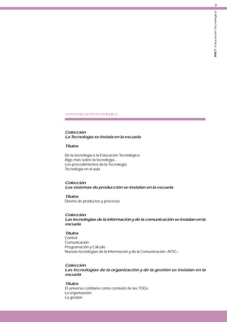 INET / Educación Tecnológica

3

serie/educacióntecnológica

Colección
La Tecnología se instala en la escuela
Títulos
De la tecnología a la Educación Tecnológica
Algo más sobre la tecnología...
Los procedimientos de la Tecnología
Tecnología en el aula
Colección
Los sistemas de producción se instalan en la escuela
Títulos
Diseño de productos y procesos
Colección
Las tecnologías de la información y de la comunicación se instalan en la
escuela
Títulos
Control
Comunicación
Programación y Cálculo
Nuevas tecnologías de la Información y de la Comunicación –NTIC–
Colección
Las tecnologías de la organización y de la gestión se instalan en la
escuela
Títulos
El universo cotidiano como contexto de las TOGs
La organización
La gestión

 