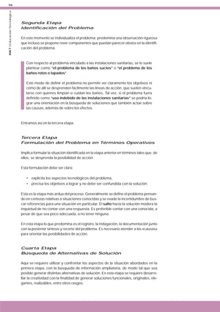 INET / Educación Tecnológica

36

Segunda Etapa
Identificación del Problema
En este momento se individualiza el problema; predomina una observación rigurosa
que incluso se propone rever componentes que puedan parecer obvios en la identificación del problema.

Con respecto al problema vinculado a las instalaciones sanitarias, se lo suele
plantear como “el problema de los baños sucios” o “el problema de los
baños rotos o tapados”.
Este modo de definir el problema no permite ver claramente los objetivos ni
cómo de allí se desprenden fácilmente las líneas de acción, que suelen vincularse con quienes limpian o cuidan los baños. Tal vez, si el problema fuera
definido como “uso indebido de las instalaciones sanitarias” se podría lograr una orientación en la búsqueda de soluciones que también actúe sobre
las causas, además de sobre los efectos.

Entramos así en la tercera etapa.

Tercera Etapa
Formulación del Problema en Términos Operativos
Implica formular la situación identificada en la etapa anterior en términos tales que, de
ellos, se desprenda la posibilidad de acción.
Esta formulación debe ser clara:
• explicita los aspectos tecnológicos del problema,
• precisa los objetivos a lograr y no debe ser confundida con la solución.
Esta es la etapa más ardua del proceso. Generalmente se define el problema pensando en certezas relativas a situaciones conocidas y se evade la incertidumbre de buscar referencias para una situación en particular. El salto hacia la solución modera la
inquietud de no contar con una respuesta. Es preferible contar con una conocida, a
pesar de que sea poco adecuada, a no tener ninguna.
En esta etapa lo que predomina es el registro, la indagación, la documentación junto
con la posterior síntesis y recorte del problema. Es necesario atender a las «causas»
para orientar las posibilidades de acción.

Cuarta Etapa
Búsqueda de Alternativas de Solución
Aquí se requiere utilizar y confrontar los aspectos de la situación abordados en la
primera etapa, con la búsqueda de información ampliatoria, de modo tal que sea
posible generar distintas alternativas de solución. En esta etapa se requiere desarrollar la creatividad con la finalidad de generar soluciones funcionales, originales, elegantes, realizables, entre otros rasgos.

 