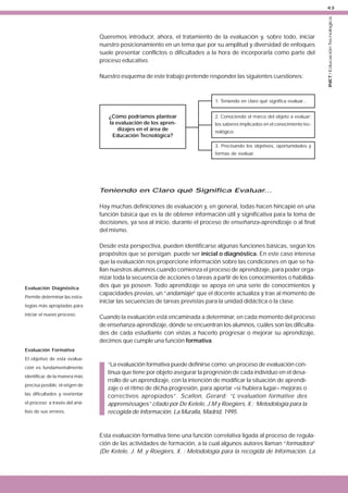 Queremos introducir, ahora, el tratamiento de la evaluación y, sobre todo, iniciar
nuestro posicionamiento en un tema que por su amplitud y diversidad de enfoques
suele presentar conflictos o dificultades a la hora de incorporarla como parte del
proceso educativo.
Nuestro esquema de este trabajo pretende responder las siguientes cuestiones:

1. Teniendo en claro qué significa evaluar...

¿Cómo podríamos plantear
la evaluación de los aprendizajes en el área de
Educación Tecnológica?

2. Conociendo el marco del objeto a evaluar:
los saberes implicados en el conocimiento tecnológico.
3. Precisando los objetivos, oportunidades y
formas de evaluar.

Teniendo en Claro qué Significa Evaluar...
Hay muchas definiciones de evaluación y, en general, todas hacen hincapié en una
función básica que es la de obtener información útil y significativa para la toma de
decisiones, ya sea al inicio, durante el proceso de enseñanza-aprendizaje o al final
del mismo.

Evaluación Diagnóstica
Permite determinar las estrategias más apropiadas para
iniciar el nuevo proceso.

Desde esta perspectiva, pueden identificarse algunas funciones básicas, según los
propósitos que se persigan: puede ser inicial o diagnóstica. En este caso interesa
que la evaluación nos proporcione información sobre las condiciones en que se hallan nuestros alumnos cuando comienza el proceso de aprendizaje, para poder organizar toda la secuencia de acciones o tareas a partir de los conocimientos o habilidades que ya poseen. Todo aprendizaje se apoya en una serie de conocimientos y
capacidades previas, un “andamiaje” que el docente actualiza y trae al momento de
iniciar las secuencias de tareas previstas para la unidad didáctica o la clase.
Cuando la evaluación está encaminada a determinar, en cada momento del proceso
de enseñanza-aprendizaje, dónde se encuentran los alumnos, cuáles son las dificultades de cada estudiante con vistas a hacerlo progresar o mejorar su aprendizaje,
decimos que cumple una función formativa.

Evaluación Formativa
El objetivo de esta evaluación es fundamentalmente
identificar, de la manera más
precisa posible, el origen de
las dificultades y reorientar
el proceso a través del análisis de sus errores.

“La evaluación formativa puede definirse como: un proceso de evaluación continua que tiene por objeto asegurar la progresión de cada individuo en el desarrollo de un aprendizaje, con la intención de modificar la situación de aprendizaje o el ritmo de dicha progresión, para aportar –si hubiera lugar– mejoras o
correctivos apropiados”. Scallon, Gerard: “L’evaluation formative des
apprensissages” citado por De Ketele, J.M y Roegiers, X.: Metodología para la
recogida de Información. La Muralla, Madrid, 1995.

Esta evaluación formativa tiene una función correlativa ligada al proceso de regulación de las actividades de formación, a la cual algunos autores llaman “formadora”
(De Ketele, J. M. y Roegiers, X. : Metodología para la recogida de Información. La

INET / Educación Tecnológica

43

 