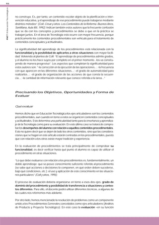 INET / Educación Tecnológica

46

no construya. Es, por tanto, un contenido escolar objeto de la planificación e intervención educativa, y el aprendizaje de ese procedimiento puede trabajarse mediante
distintos métodos” (Coll, César y otros: Los Contenidos de la Reforma. Buenos Aires,
Santillana, Aula XXI, 1992). Indican también estos autores que la frecuente confusión
que se da con los conceptos y procedimientos se debe a que en la práctica se
trabajan juntos. En el área de Tecnología esto ocurre con mayor frecuencia, porque
prácticamente los contenidos procedimentales son vehículo para el tratamiento de
contenidos conceptuales y actitudinales.
La significatividad del aprendizaje de los procedimientos está relacionada con la
funcionalidad y la posibilidad de aplicarlos a otras situaciones con mayor facilidad. Volviendo al planteo de Coll: “El aprendizaje de procedimientos admite grados,
y el alumno no los hace suyos por completo en el primer momento...los va construyendo de manera progresiva”. Los aspectos que completan la significatividad para
estos autores son: “-la corrección en la ejecución de las operaciones...; -la frecuencia
con que aparecen en las diferentes situaciones...; -el grado de automaticidad para
realizarlos...; -el grado de organización de las acciones de que consta la secuencia...; -la cantidad de información relevante que conoce referida a la tarea...”

Precisando los Objetivos, Oportunidades y Forma de
Evaluar

Qué evaluar
Hemos dicho que en Educación Tecnológica los ejes articuladores son los contenidos
procedimentales, aun cuando en torno a estos se organicen contenidos conceptuales
y actitudinales. Esto determina una particularidad tanto para la enseñanza y aprendizaje de la Tecnología como para su evaluación. En este último caso se tratará de comprobar los desempeños del alumno con relación a aquellos contenidos procedimentales.
Esto no quiere decir que se dejen de lado los otros contenidos, sino que las consideraciones que se hagan en este artículo estarán centradas en los procedimentales, puesto
que con relación a los otros existe mayor tradición y experiencia.
En la evaluación de procedimientos se trata principalmente de comprobar su
funcionalidad, es decir verificar hasta qué punto el alumno es capaz de utilizar el
procedimiento en otras situaciones.
“Lo que debe evaluarse con relación a los procedimientos es, fundamentalmente, un
doble aprendizaje: que se posee conocimiento suficiente referido al procedimiento
(se sabe qué acciones o decisiones lo componen, en qué orden deben sucederse,
bajo qué condiciones, etc.); el uso y aplicación de este conocimiento en las situaciones particulares” (Coll y otros, 1995).
El proceso de evaluación debería organizarse en torno a esos dos ejes: grado de
dominio del procedimiento y posibilidad de transferencia a situaciones y contextos diferentes. Para ello, el docente podrá utilizar diferentes técnicas, a algunas de
las cuales nos referiremos más adelante.
Por otro lado, hemos mencionado la resolución de problemas como un componente
unido a los Procedimientos Generales concebidos como ejes articuladores (Análisis
de Producto y Proyecto Tecnológico). En este caso la evaluación –en su función

 