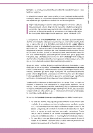 formativa– se constituye en un factor fundamental en la etapa de formulación y resolución del problema.
La actividad de registrar, guiar, reorientar y hacer tomar conciencia al alumno de las
estrategias puestas en juego en el proceso de resolución de problemas es tanto o
más importante que el producto que alcance al final de dicho proceso.
“El proceso utilizado para obtener la solución llega a ser tan valioso y, tal vez,
más valioso que la solución del problema. Cuando los estudiantes empiezan a
comprender el proceso de su pensamiento o las estrategias de resolución de
problemas, tan bien como aquellas de sus maestros y compañeros, ellos aprenden el contenido del tema y adquieren poder para pensar” (Walencik, l991).

En este proceso de evaluación formativa de las actividades que va realizando el
alumno, así como de las estrategias que pone en juego para resolver las dificultades
que se le presentan a lo largo del trabajo, es importante no sólo recoger información sino realizar la devolución a los alumnos de manera que puedan objetivar su
propio proceso y nivel de desempeño (estas devoluciones pueden estar dadas por
preguntas acerca de las estrategias que están utilizando, efectividad de las mismas
en función del problema, puestas en común que podrían brindar material para construir en el pizarrón mapas o redes conceptuales con las ideas que el grupo viene
trabajando, etc.). Esto no descarta la evaluación del resultado o producto final que el
alumno realice, el cual deberá satisfacer los requisitos y condiciones que, como criterios, se hayan planteado en las condiciones iniciales del problema.
Desde otra óptica, conviene destacar que el mismo Proyecto Tecnológico incluye,
como parte de una de sus etapas, la evaluación y perfeccionamiento del prototipo
o producto final diseñado, confrontando este resultado con las oportunidades, necesidades y demandas que dieron origen al proyecto, con los criterios establecidos
para la solución del problema. En este caso, es el mismo alumno quien deberá contrastar su producto final con los criterios que, como restricciones y/o especificaciones técnicas, formaban parte de las etapas del proyecto (autoevaluación).
También es importante que el alumno tome conciencia que, como todo proceso
sistémico, la revisión de todas las etapas de su trabajo (diseño, modelado, fabricación, etc.) es una actividad de evaluación permanente y circular (esa revisión introduce mejoras y/o modificaciones) hasta llegar al prototipo final. Y este, a su vez, deberá
ser confrontado con el/los criterios que se establecieron al inicio (en función de costo, efectividad, rapidez, belleza, etc.).
De manera que la evaluación de proceso o formativa está doblemente presente:
• Por parte del alumno, porque puede y debe confrontar su desempeño y los
resultados de su trabajo con ciertos criterios (conocidos, acordados, aceptados) a los cuales tendrá que recurrir para evaluar el prototipo o producto elaborado. Esto ya se puede constituir en una instancia de autoevaluación importante, a la vez que un medio para hacer sus propias correcciones. En este
caso, el carácter formativo es con relación a su propio proceso cognitivo y la
evaluación como tal se constituye en instancia y herramienta de aprendizaje;
• Por parte del docente, que deberá realizar un registro permanente de las actividades de los alumnos y reorientar tanto su trabajo como sus propias estrategias de enseñanza cuando la situación lo requiera.

INET / Educación Tecnológica

47

 