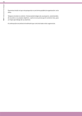 INET / Educación Tecnológica

56

Queremos insistir en que esta propuesta es una forma posible de organización, no la
única.
Tampoco el orden es estricto. Conservando la lógica de un proyecto, usted decidirá,
de acuerdo a sus propios objetivos, cuál es la secuencia que le conviene más, para
un mejor aprendizaje de sus alumnos.
A continuación encontrará el testimonio que concreta todas estas sugerencias.

 