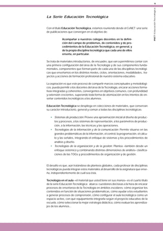 La Serie Educación Tecnológica
Con el título Educación Tecnológica, estamos reuniendo desde el CeNET una serie
de publicaciones que convergen en el objetivo de:
Acompañar a nuestros colegas docentes en la definición del campo de problemas, de contenidos y de procedimientos de la Educación Tecnológica, en general, y
de la propia disciplina tecnológica que cada uno de ellos
enseña, en particular.
Se trata de materiales introductorios, de encuadre, que van a permitirnos contar con
una primera configuración del área de la Tecnología y de sus componentes fundamentales, componentes que forman parte de cada una de las disciplinas tecnológicas que enseñamos en los distintos niveles, ciclos, orientaciones, modalidades, trayectos y acciones de formación profesional de nuestro sistema educativo.
La aspiración es que este proceso de compartir marcos conceptuales y metodológicos, pueda permitir a los docentes del área de la Tecnología, encarar acciones formativas integradas y coherentes, convergentes en objetivos comunes, con profundidad
y extensión crecientes, superando toda forma de atomización en los intentos de enseñar contenidos tecnológicos a los alumnos.
Educación Tecnológica se despliega en colecciones de materiales, que conservan
su carácter introductorio, general y común a todas las disciplinas tecnológicas:
• Sistemas de producción: Provee una aproximación inicial al diseño de productos y procesos, a los sistemas de representación, a los parámetros de producción, a la información, las técnicas y las operaciones.
• Tecnologías de la información y de la comunicación: Permite situarse en las
grandes problemáticas de la información, el control, la programación, el cálculo y las señales, integrando el enfoque de sistemas y los procedimientos de
análisis y diseño.
• Tecnologías de la organización y de la gestión: Plantea –también desde un
enfoque sistémico y combinando distintas dimensiones de análisis– clasificaciones de las TOGs y procedimientos de organización y de gestión.

El desafío es que, aún tratándose de planteos globales, cada profesor de disciplinas
tecnológicas pueda integrar estos materiales al desarrollo de la asignatura que enseña, independientemente de cuál sea ésta.
Tecnología en el aula –el material que usted tiene en sus manos– es el cuarto título
de la serie Educación Tecnológica; abarca cuestiones decisivas a la hora de encarar
procesos de enseñanza de la Tecnología en ámbitos escolares: cómo organizar los
contenidos en función de situaciones problemáticas, cómo ayudar a los estudiantes
a generar procesos de comprensión, cómo configurar el aula tecnológica como un
espacio activo, con qué equipamiento integrarla según el proyecto educativo de la
escuela, cómo seleccionar la mejor estrategia didáctica, cómo evaluar los aprendizajes de los alumnos...

INET / Educación Tecnológica

9

 