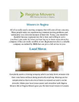 Movers in Regina
All of us really need a moving company that will cater all our concerns.
Many people today are experiencing common moving problems and
undeniably very stressful moment of their life. Today, you should be
thankful because reginamovers.biz is here and willing to serve
you.Don’t just settle for what you hear but try to know more about the
company if they are really credible or not. Reginamovers.biz is a reliable
company accredited by BBB that can give a full service to you.
Local Moves
Everybody wants a moving company which can help them relocate into
their new home without doing practically anything. Moving can be
complicated as there all a lot of items to moved out and it can be
stressful. Make your local move easier and smoother with Regina
Movers.We at Regina Movers give you the best local moves in Canada.
 
