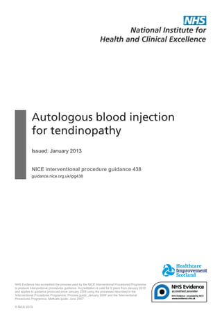 Autologous blood injection
for tendinopathy
Issued: January 2013
NICE interventional procedure guidance 438
guidance.nice.org.uk/ipg438
NHS Evidence has accredited the process used by the NICE Interventional Procedures Programme
to produce interventional procedures guidance. Accreditation is valid for 5 years from January 2010
and applies to guidance produced since January 2009 using the processes described in the
'Interventional Procedures Programme: Process guide, January 2009' and the 'Interventional
Procedures Programme: Methods guide, June 2007'
© NICE 2013
 