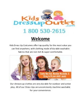 Welcome
Kids Dress Up Costumes offer top quality for the most value you
can find anywhere, with clothing made of durable washable
fabrics that are non-itch & super comfortable.
Our dresses up clothes are very durable for outdoor and active
play. All of our Dress Ups are uncommonly machine washable
for your convenience.
 
