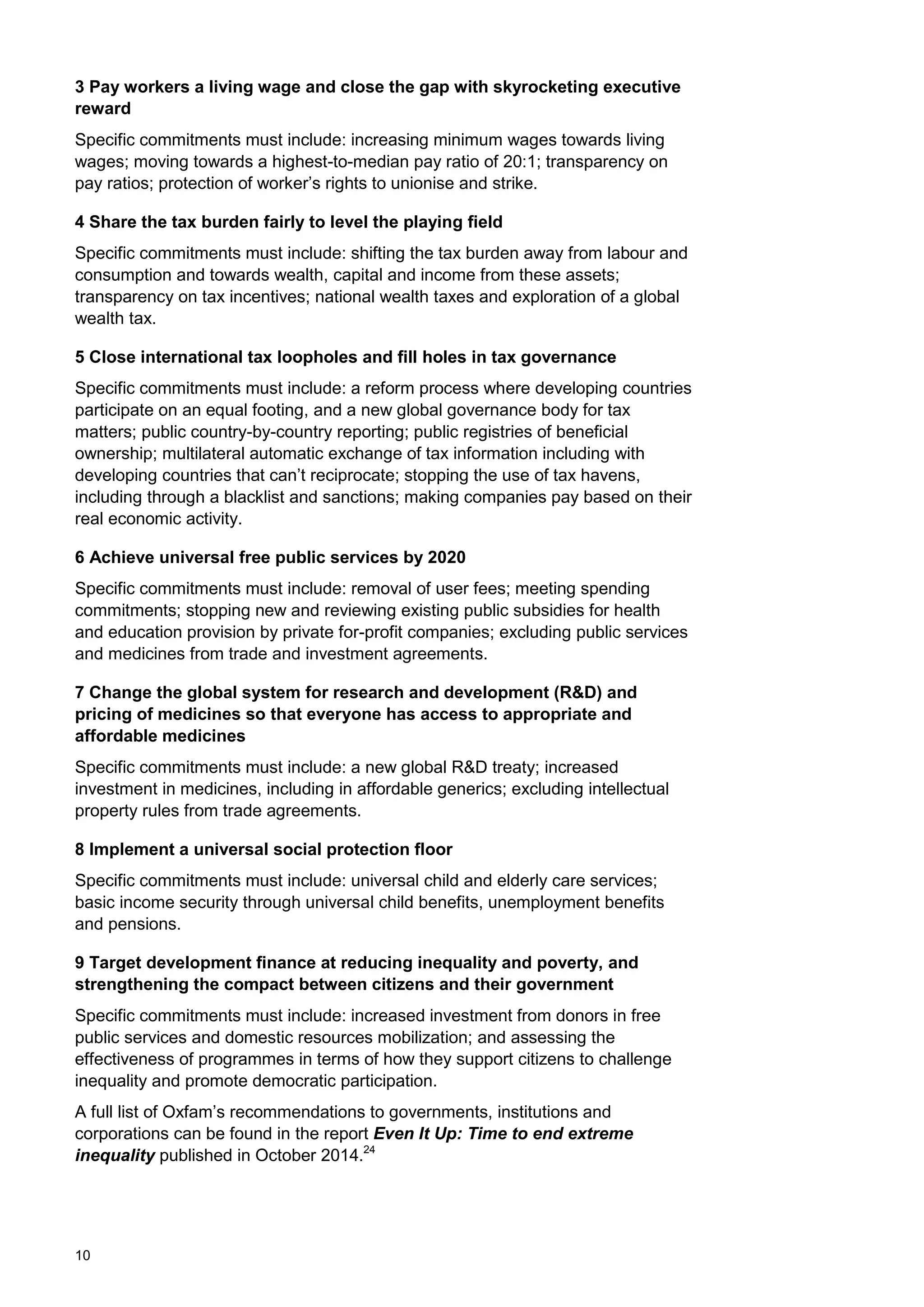 10
3 Pay workers a living wage and close the gap with skyrocketing executive
reward
Specific commitments must include: increasing minimum wages towards living
wages; moving towards a highest-to-median pay ratio of 20:1; transparency on
pay ratios; protection of worker‟s rights to unionise and strike.
4 Share the tax burden fairly to level the playing field
Specific commitments must include: shifting the tax burden away from labour and
consumption and towards wealth, capital and income from these assets;
transparency on tax incentives; national wealth taxes and exploration of a global
wealth tax.
5 Close international tax loopholes and fill holes in tax governance
Specific commitments must include: a reform process where developing countries
participate on an equal footing, and a new global governance body for tax
matters; public country-by-country reporting; public registries of beneficial
ownership; multilateral automatic exchange of tax information including with
developing countries that can‟t reciprocate; stopping the use of tax havens,
including through a blacklist and sanctions; making companies pay based on their
real economic activity.
6 Achieve universal free public services by 2020
Specific commitments must include: removal of user fees; meeting spending
commitments; stopping new and reviewing existing public subsidies for health
and education provision by private for-profit companies; excluding public services
and medicines from trade and investment agreements.
7 Change the global system for research and development (R&D) and
pricing of medicines so that everyone has access to appropriate and
affordable medicines
Specific commitments must include: a new global R&D treaty; increased
investment in medicines, including in affordable generics; excluding intellectual
property rules from trade agreements.
8 Implement a universal social protection floor
Specific commitments must include: universal child and elderly care services;
basic income security through universal child benefits, unemployment benefits
and pensions.
9 Target development finance at reducing inequality and poverty, and
strengthening the compact between citizens and their government
Specific commitments must include: increased investment from donors in free
public services and domestic resources mobilization; and assessing the
effectiveness of programmes in terms of how they support citizens to challenge
inequality and promote democratic participation.
A full list of Oxfam‟s recommendations to governments, institutions and
corporations can be found in the report Even It Up: Time to end extreme
inequality published in October 2014.24
 