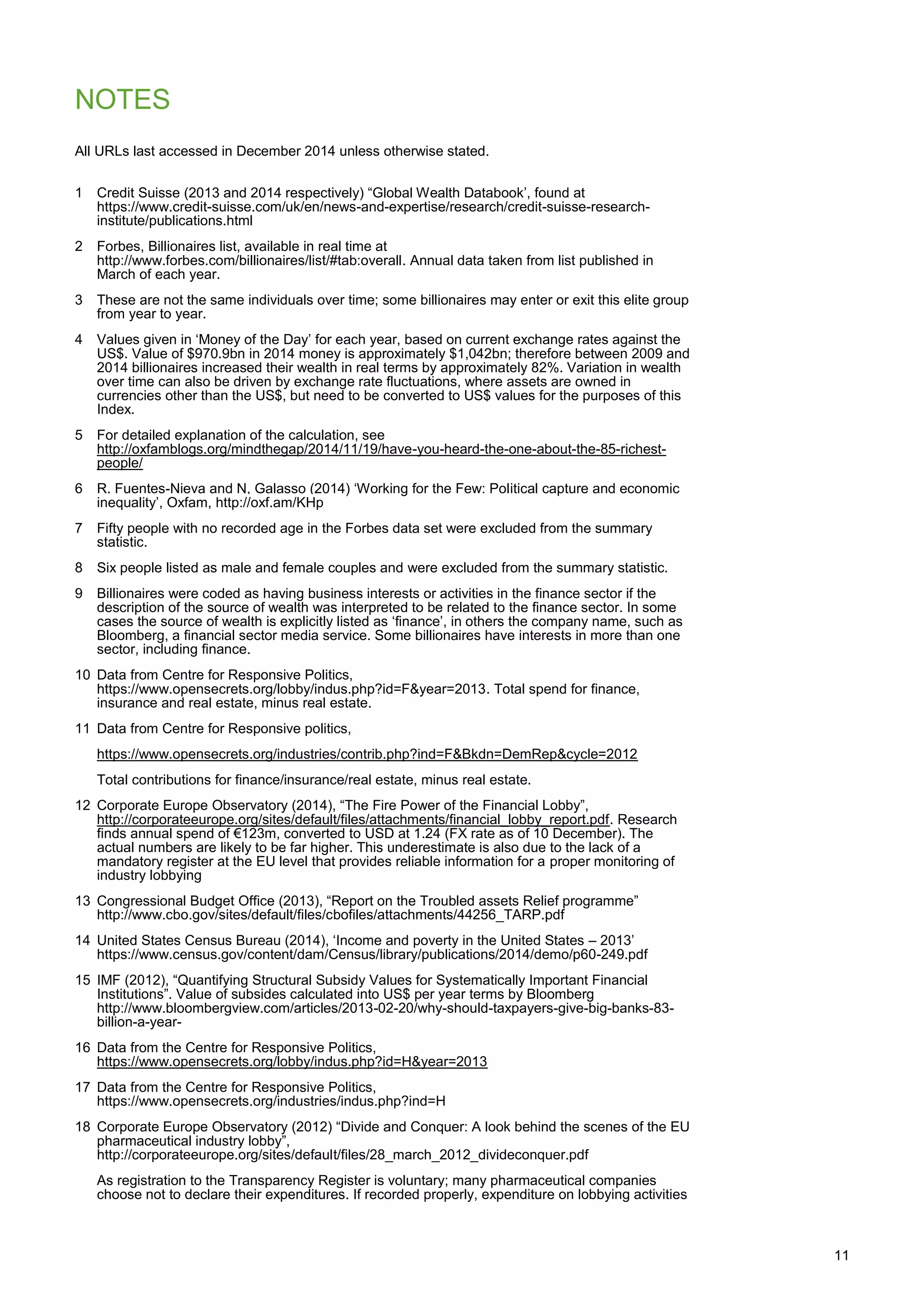 11
NOTES
All URLs last accessed in December 2014 unless otherwise stated.
1 Credit Suisse (2013 and 2014 respectively) “Global Wealth Databook‟, found at
https://www.credit-suisse.com/uk/en/news-and-expertise/research/credit-suisse-research-
institute/publications.html
2 Forbes, Billionaires list, available in real time at
http://www.forbes.com/billionaires/list/#tab:overall. Annual data taken from list published in
March of each year.
3 These are not the same individuals over time; some billionaires may enter or exit this elite group
from year to year.
4 Values given in „Money of the Day‟ for each year, based on current exchange rates against the
US$. Value of $970.9bn in 2014 money is approximately $1,042bn; therefore between 2009 and
2014 billionaires increased their wealth in real terms by approximately 82%. Variation in wealth
over time can also be driven by exchange rate fluctuations, where assets are owned in
currencies other than the US$, but need to be converted to US$ values for the purposes of this
Index.
5 For detailed explanation of the calculation, see
http://oxfamblogs.org/mindthegap/2014/11/19/have-you-heard-the-one-about-the-85-richest-
people/
6 R. Fuentes-Nieva and N, Galasso (2014) „Working for the Few: Political capture and economic
inequality‟, Oxfam, http://oxf.am/KHp
7 Fifty people with no recorded age in the Forbes data set were excluded from the summary
statistic.
8 Six people listed as male and female couples and were excluded from the summary statistic.
9 Billionaires were coded as having business interests or activities in the finance sector if the
description of the source of wealth was interpreted to be related to the finance sector. In some
cases the source of wealth is explicitly listed as „finance‟, in others the company name, such as
Bloomberg, a financial sector media service. Some billionaires have interests in more than one
sector, including finance.
10 Data from Centre for Responsive Politics,
https://www.opensecrets.org/lobby/indus.php?id=F&year=2013. Total spend for finance,
insurance and real estate, minus real estate.
11 Data from Centre for Responsive politics,
https://www.opensecrets.org/industries/contrib.php?ind=F&Bkdn=DemRep&cycle=2012
Total contributions for finance/insurance/real estate, minus real estate.
12 Corporate Europe Observatory (2014), “The Fire Power of the Financial Lobby”,
http://corporateeurope.org/sites/default/files/attachments/financial_lobby_report.pdf. Research
finds annual spend of €123m, converted to USD at 1.24 (FX rate as of 10 December). The
actual numbers are likely to be far higher. This underestimate is also due to the lack of a
mandatory register at the EU level that provides reliable information for a proper monitoring of
industry lobbying
13 Congressional Budget Office (2013), “Report on the Troubled assets Relief programme”
http://www.cbo.gov/sites/default/files/cbofiles/attachments/44256_TARP.pdf
14 United States Census Bureau (2014), „Income and poverty in the United States – 2013‟
https://www.census.gov/content/dam/Census/library/publications/2014/demo/p60-249.pdf
15 IMF (2012), “Quantifying Structural Subsidy Values for Systematically Important Financial
Institutions”. Value of subsides calculated into US$ per year terms by Bloomberg
http://www.bloombergview.com/articles/2013-02-20/why-should-taxpayers-give-big-banks-83-
billion-a-year-
16 Data from the Centre for Responsive Politics,
https://www.opensecrets.org/lobby/indus.php?id=H&year=2013
17 Data from the Centre for Responsive Politics,
https://www.opensecrets.org/industries/indus.php?ind=H
18 Corporate Europe Observatory (2012) “Divide and Conquer: A look behind the scenes of the EU
pharmaceutical industry lobby”,
http://corporateeurope.org/sites/default/files/28_march_2012_divideconquer.pdf
As registration to the Transparency Register is voluntary; many pharmaceutical companies
choose not to declare their expenditures. If recorded properly, expenditure on lobbying activities
 