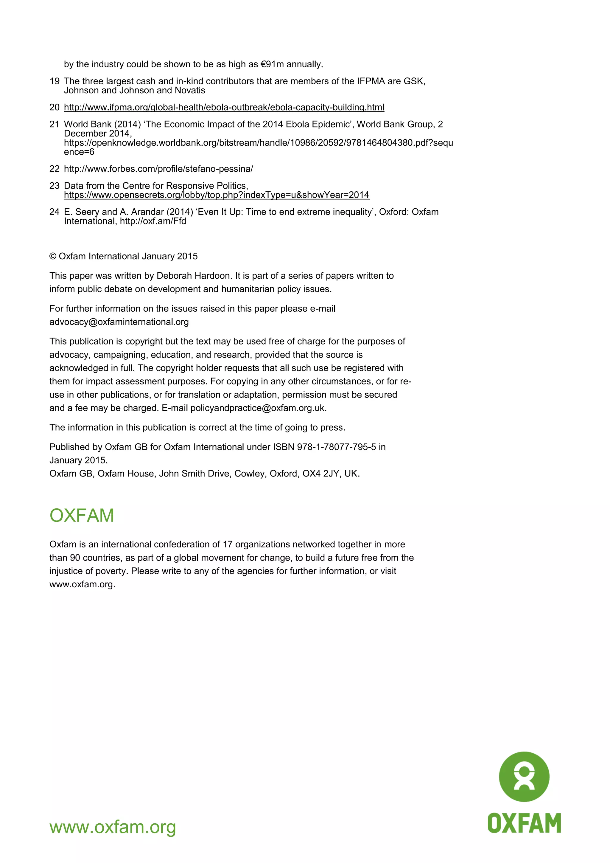 12
by the industry could be shown to be as high as €91m annually.
19 The three largest cash and in-kind contributors that are members of the IFPMA are GSK,
Johnson and Johnson and Novatis
20 http://www.ifpma.org/global-health/ebola-outbreak/ebola-capacity-building.html
21 World Bank (2014) „The Economic Impact of the 2014 Ebola Epidemic‟, World Bank Group, 2
December 2014,
https://openknowledge.worldbank.org/bitstream/handle/10986/20592/9781464804380.pdf?sequ
ence=6
22 http://www.forbes.com/profile/stefano-pessina/
23 Data from the Centre for Responsive Politics,
https://www.opensecrets.org/lobby/top.php?indexType=u&showYear=2014
24 E. Seery and A. Arandar (2014) „Even It Up: Time to end extreme inequality‟, Oxford: Oxfam
International, http://oxf.am/Ffd
© Oxfam International January 2015
This paper was written by Deborah Hardoon. It is part of a series of papers written to
inform public debate on development and humanitarian policy issues.
For further information on the issues raised in this paper please e-mail
advocacy@oxfaminternational.org
This publication is copyright but the text may be used free of charge for the purposes of
advocacy, campaigning, education, and research, provided that the source is
acknowledged in full. The copyright holder requests that all such use be registered with
them for impact assessment purposes. For copying in any other circumstances, or for re-
use in other publications, or for translation or adaptation, permission must be secured
and a fee may be charged. E-mail policyandpractice@oxfam.org.uk.
The information in this publication is correct at the time of going to press.
Published by Oxfam GB for Oxfam International under ISBN 978-1-78077-795-5 in
January 2015.
Oxfam GB, Oxfam House, John Smith Drive, Cowley, Oxford, OX4 2JY, UK.
OXFAM
Oxfam is an international confederation of 17 organizations networked together in more
than 90 countries, as part of a global movement for change, to build a future free from the
injustice of poverty. Please write to any of the agencies for further information, or visit
www.oxfam.org.
www.oxfam.org
 