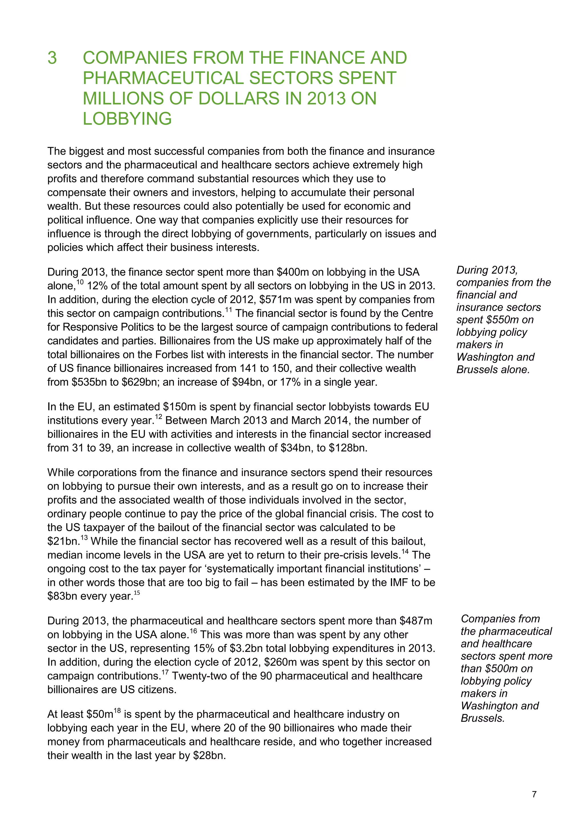 7
3 COMPANIES FROM THE FINANCE AND
PHARMACEUTICAL SECTORS SPENT
MILLIONS OF DOLLARS IN 2013 ON
LOBBYING
The biggest and most successful companies from both the finance and insurance
sectors and the pharmaceutical and healthcare sectors achieve extremely high
profits and therefore command substantial resources which they use to
compensate their owners and investors, helping to accumulate their personal
wealth. But these resources could also potentially be used for economic and
political influence. One way that companies explicitly use their resources for
influence is through the direct lobbying of governments, particularly on issues and
policies which affect their business interests.
During 2013, the finance sector spent more than $400m on lobbying in the USA
alone,10
12% of the total amount spent by all sectors on lobbying in the US in 2013.
In addition, during the election cycle of 2012, $571m was spent by companies from
this sector on campaign contributions.11
The financial sector is found by the Centre
for Responsive Politics to be the largest source of campaign contributions to federal
candidates and parties. Billionaires from the US make up approximately half of the
total billionaires on the Forbes list with interests in the financial sector. The number
of US finance billionaires increased from 141 to 150, and their collective wealth
from $535bn to $629bn; an increase of $94bn, or 17% in a single year.
In the EU, an estimated $150m is spent by financial sector lobbyists towards EU
institutions every year.12
Between March 2013 and March 2014, the number of
billionaires in the EU with activities and interests in the financial sector increased
from 31 to 39, an increase in collective wealth of $34bn, to $128bn.
While corporations from the finance and insurance sectors spend their resources
on lobbying to pursue their own interests, and as a result go on to increase their
profits and the associated wealth of those individuals involved in the sector,
ordinary people continue to pay the price of the global financial crisis. The cost to
the US taxpayer of the bailout of the financial sector was calculated to be
$21bn.13
While the financial sector has recovered well as a result of this bailout,
median income levels in the USA are yet to return to their pre-crisis levels.14
The
ongoing cost to the tax payer for „systematically important financial institutions‟ –
in other words those that are too big to fail – has been estimated by the IMF to be
$83bn every year.15
During 2013, the pharmaceutical and healthcare sectors spent more than $487m
on lobbying in the USA alone.16
This was more than was spent by any other
sector in the US, representing 15% of $3.2bn total lobbying expenditures in 2013.
In addition, during the election cycle of 2012, $260m was spent by this sector on
campaign contributions.17
Twenty-two of the 90 pharmaceutical and healthcare
billionaires are US citizens.
At least $50m18
is spent by the pharmaceutical and healthcare industry on
lobbying each year in the EU, where 20 of the 90 billionaires who made their
money from pharmaceuticals and healthcare reside, and who together increased
their wealth in the last year by $28bn.
During 2013,
companies from the
financial and
insurance sectors
spent $550m on
lobbying policy
makers in
Washington and
Brussels alone.
Companies from
the pharmaceutical
and healthcare
sectors spent more
than $500m on
lobbying policy
makers in
Washington and
Brussels.
 