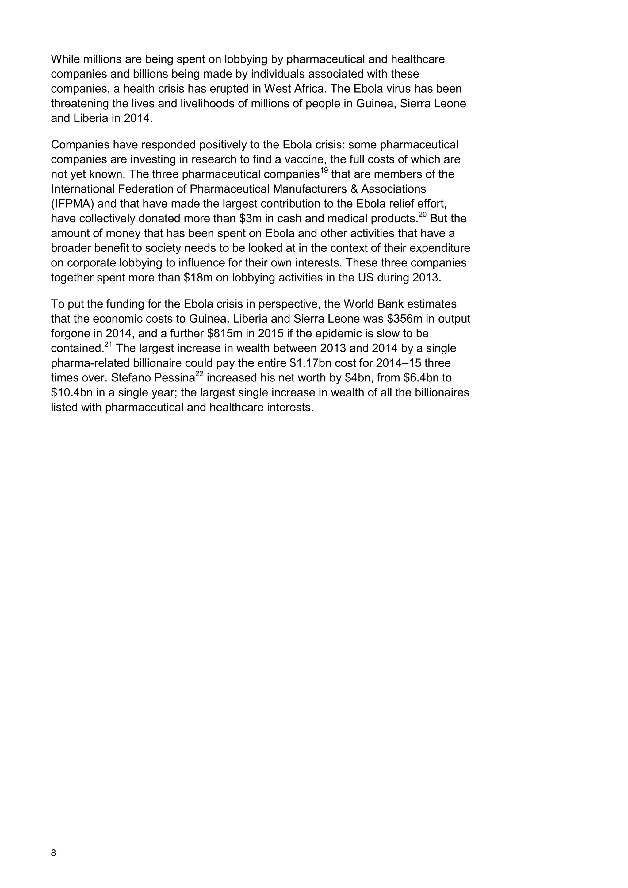 8
While millions are being spent on lobbying by pharmaceutical and healthcare
companies and billions being made by individuals associated with these
companies, a health crisis has erupted in West Africa. The Ebola virus has been
threatening the lives and livelihoods of millions of people in Guinea, Sierra Leone
and Liberia in 2014.
Companies have responded positively to the Ebola crisis: some pharmaceutical
companies are investing in research to find a vaccine, the full costs of which are
not yet known. The three pharmaceutical companies19
that are members of the
International Federation of Pharmaceutical Manufacturers & Associations
(IFPMA) and that have made the largest contribution to the Ebola relief effort,
have collectively donated more than $3m in cash and medical products.20
But the
amount of money that has been spent on Ebola and other activities that have a
broader benefit to society needs to be looked at in the context of their expenditure
on corporate lobbying to influence for their own interests. These three companies
together spent more than $18m on lobbying activities in the US during 2013.
To put the funding for the Ebola crisis in perspective, the World Bank estimates
that the economic costs to Guinea, Liberia and Sierra Leone was $356m in output
forgone in 2014, and a further $815m in 2015 if the epidemic is slow to be
contained.21
The largest increase in wealth between 2013 and 2014 by a single
pharma-related billionaire could pay the entire $1.17bn cost for 2014–15 three
times over. Stefano Pessina22
increased his net worth by $4bn, from $6.4bn to
$10.4bn in a single year; the largest single increase in wealth of all the billionaires
listed with pharmaceutical and healthcare interests.
 