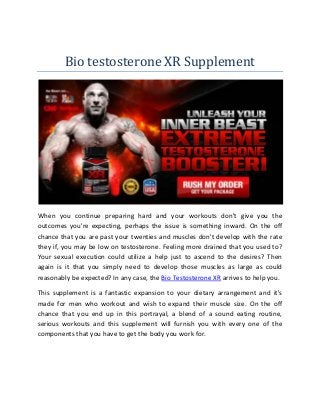 Bio testosterone XR Supplement
When you continue preparing hard and your workouts don't give you the
outcomes you're expecting, perhaps the issue is something inward. On the off
chance that you are past your twenties and muscles don't develop with the rate
they if, you may be low on testosterone. Feeling more drained that you used to?
Your sexual execution could utilize a help just to ascend to the desires? Then
again is it that you simply need to develop those muscles as large as could
reasonably be expected? In any case, the Bio Testosterone XR arrives to help you.
This supplement is a fantastic expansion to your dietary arrangement and it's
made for men who workout and wish to expand their muscle size. On the off
chance that you end up in this portrayal, a blend of a sound eating routine,
serious workouts and this supplement will furnish you with every one of the
components that you have to get the body you work for.
 