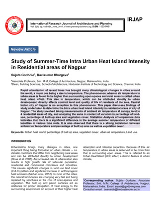 IRJAP
Study of Summer-Time Intra Urban Heat Island Intensity
in Residential areas of Nagpur
Sujata Godbole1, Ravikumar Bhargava2
1
Associate Professor, Smt. M.M. College of Architecture, Nagpur, Maharashtra, India.
2
Dean, Building Sciences, School of Architecture, Hindustan Institute of Technology and Science, Chennai, India.
Rapid urbanization of recent times has brought many climatological changes in cities around
the world, a major one being a rise in temperature. The phenomenon, wherein air temperature in
urban areas is found to be higher than surrounding open-spaces and rural areas is called urban
heat island effect. This rise in temperature, which can be attributed directly to urban
development, directly affects comfort level and quality of life of residents of the area. Central
Indian city of Nagpur is no exception to this phenomenon. This paper discusses findings of
study undertaken to determine the Intra urban heat Island intensity in residential areas of city of
Nagpur. The study involved taking measurements of ambient air temperature at canopy level in
4 residential areas of city, and analyzing the same in context of variation in percentage of land-
use, percentage of built-up area and vegetation cover. Statistical Analysis of temperature data
indicates that there is a significant difference in the average summer temperature of different
localities in various time slots. It is also observed that there is a strong correlation between
ambient air temperature and percentage of built up area as well as vegetation cover.
Keywords: Urban heat island, percentage of built up area, vegetation cover, urban air temperature, Land use.
INTRODUCTION
Urbanization brings many changes in cities, one
important thing being formation of urban climate – i.e.
climatic conditions that differ from neighboring rural areas
and can be attributed directly to urban development
(Rose et.al, 2008). An increased rate of urbanization also
results in high growth rate of vehicular population,
residential and commercial complexes and industries.
This causes significant changes in land use land cover
(LULC) pattern and significant increase in anthropogenic
heat emission (Mohan et.al, 2012). In most of the cities,
the natural landscapes are changing very fast and being
replaced by structures at the cost of open-spaces and
vegetation. The built up and paved surfaces act as
obstacles for proper dissipation of heat energy to the
surrounding environment on account of their higher heat
absorption and retention capacities. Because of this, air
temperature in urban areas is observed to be more than
that in surrounding open areas. This is referred to an
Urban Heat Island (UHI) effect, a distinct feature of urban
climate.
*Corresponding author: Sujata Godbole, Associate
Professor, Smt. M.M. College of Architecture, Nagpur,
Maharashtra, India. Email: sujata@godbolegates.com
Co-author email: deanarch@hindustanuniv.ac.in
International Research Journal of Architecture and Planning
Vol. 2(1), pp. 011-021, June, 2017. © www.premierpublishers.org. ISSN: 1530-9931
Review Article
 