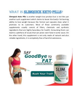 What is Slimquick Keto Pills?
Slimquick Keto Pills is another weight loss product but is not like just
another such supplement which claims to boost the body’s fat burning
ability to lose weight because the former just capsules does what it
promises to its customers. Most of these commonly available
supplements usually consist of fillers, chemicals and synthetic
ingredients that are highly hazardous for health. Consuming them can
lead to a plethora of issues that can prove even fatal in some cases. On
the other hand, this supplement is not only made of natural and also
reliable ingredients, it is completely free of harmful substances.
 