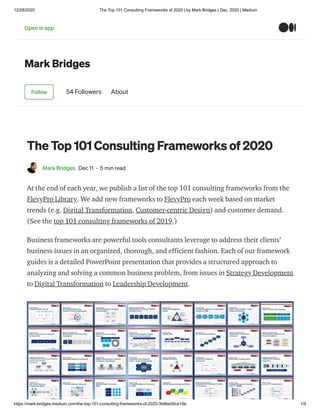 12/28/2020 The Top 101 Consulting Frameworks of 2020 | by Mark Bridges | Dec, 2020 | Medium
https://mark-bridges.medium.com/the-top-101-consulting-frameworks-of-2020-3b9be58ce18e 1/9
Mark Bridges
Follow 54 Followers About
The Top 101 Consulting Frameworks of 2020
Mark Bridges Dec 11 · 5 min read
At the end of each year, we publish a list of the top 101 consulting frameworks from the
FlevyPro Library. We add new frameworks to FlevyPro each week based on market
trends (e.g. Digital Transformation, Customer-centric Design) and customer demand.
(See the top 101 consulting frameworks of 2019.)
Business frameworks are powerful tools consultants leverage to address their clients’
business issues in an organized, thorough, and efficient fashion. Each of our framework
guides is a detailed PowerPoint presentation that provides a structured approach to
analyzing and solving a common business problem, from issues in Strategy Development
to Digital Transformation to Leadership Development.
Open in app
 