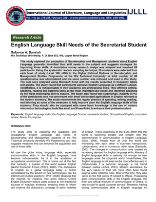 English Language Skill Needs of the Secretarial Student
English Language Skill Needs of the Secretarial Student
Solomon A. Dansieh
Wa Technical University, P. O. Box 553, Wa, Upper West Region
This study explored the perception of Secretaryship and Management students about English
Language generally; identified their skill needs in the subject and suggests strategies for
improving those skills. A descriptive survey research design was adopted and involved 60
participants. Using the systematic random sampling technique, 20 students were selected from
each level of study (Level 100 –300) in the Higher National Diploma in Secretaryship and
Management Studies Programme at the Wa Technical University. A total number of 60
questionnaires was administered and the same number was retrieved and used in this study.
The data were analysed using Microsoft Excel with the results presented in frequency tables
and graphs. The study found that participants perceive English Language as a difficult subject;
nonetheless, it is indispensable in their academic and professional lives. They affirmed writing,
speaking, reading and listening skills as the most important skill needs and identified speaking
as the most challenging skill to acquire. The study also found that surprisingly, majority (57%)
of the participants was not conversant with email and related applications in English relevant to
the modern secretary. The study recommends the regular practice of speaking, writing, reading,
and listening as some of the measures to help improve upon the English language skills of the
students. They should also be equipped with some basic knowledge in the use of modern
information technological tools like email and PowerPoint to enhance their professionalism.
Keywords: English language skills; the English Language Course; secretarial student; Occupational English; curriculum
review; fitness for purpose
INTRODUCTION
The study aims at exploring the academic and
occupational English Language skill needs of
Secretaryship and Management students of the Wa
Technical University (formerly Wa Polytechnic) and also
suggests measures that can enhance the acquisition and
use of those skills.
All over the globe today, language skills, especially
communicative skills in the English language, have
become indispensable, be it in the academic or
occupational environment. This is borne out of the fact
that currently, a quarter of the world speaks English
(World Economic Forum (WEF), 2020). The dominance
of English as a global language today is further
consolidated by the advent of new technologies like the
internet and mobile telephony. WEF (2020) observes that
the internet, for instance, has given today’s Oxford
English Dictionary editors wider access to non-traditional
sources of linguistic evidence, enabling them to widen
and improve the dictionary’s coverage of world varieties
of English. These assertions of the ILO's affirm that the
world is becoming smaller and smaller with the
improvements in communication in English Language
(Esra, 2008). People from all over the world are
interacting with each other in business transactions,
collaborations, and in numerous other ways (Edwards,
2000). The changes in communication have created an
increasing demand for English language skills. Mastery of
English language skills is certainly not enough as new
languages enter the corporate world. Nevertheless, the
English language is still seen as the most effective way to
communicate if a common language is not found
between parties (Johns, 2001). Modern secretaries, by
the very nature of their job, have often been found
playing public relations roles. Most of the time, they also
serve as the first points of contact in offices. Possessing
good communicative skills in the English language, the
main and official medium of communication in Ghana, is
very crucial for good customer service. Therefore, having
strong communicative skills in English language by
Vol. 7(1), pp. 276-289, February, 2021. © www.premierpublishers.org. ISSN: 2401-0932
International Journal of Literature, Language and Linguistics
Research Article
 