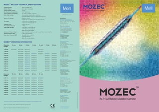 TM
MOZEC ORDERING INFORMATION
1.25 mm
1.50 mm
2.00 mm
2.25 mm
2.50 mm
2.75 mm
3.00 mm
3.25 mm
3.50 mm
4.00 mm
4.50 mm
Diameter
Length
MOZ12506
-
-
-
-
-
-
-
-
-
-
6 mm
MOZ12509
MOZ15009
MOZ20009
MOZ22509
MOZ25009
MOZ27509
MOZ30009
MOZ32509
MOZ35009
MOZ40009
MOZ45009
9 mm 12 mm
MOZ12512
MOZ15012
MOZ20012
MOZ22512
MOZ25012
MOZ27512
MOZ30012
MOZ32512
MOZ35012
MOZ40012
MOZ45012
14 mm
-
-
MOZ20014
MOZ22514
MOZ25014
MOZ27514
MOZ30014
MOZ32514
MOZ35014
MOZ40014
MOZ45014
15 mm
MOZ12515
MOZ15015
MOZ20015
-
-
-
-
-
-
-
-
17 mm
-
-
MOZ20017
MOZ22517
MOZ25017
MOZ27517
MOZ30017
MOZ32517
MOZ35017
MOZ40017
MOZ45017
20 mm
-
-
MOZ20020
MOZ22520
MOZ25020
MOZ27520
MOZ30020
MOZ32520
MOZ35020
MOZ40020
MOZ45020
25 mm 38 mm
2.00 mm
2.25 mm
2.50 mm
2.75 mm
3.00 mm
3.25 mm
3.50 mm
4.00 mm
4.50 mm
Diameter
Length
MOZ20025
MOZ22525
MOZ25025
MOZ27525
MOZ30025
MOZ32525
MOZ35025
MOZ40025
MOZ45025
MOZ20030
MOZ22530
MOZ25030
MOZ27530
MOZ30030
MOZ32530
MOZ35030
MOZ40030
MOZ45030
MOZ20033
MOZ22533
MOZ25033
MOZ27533
MOZ30033
MOZ32533
MOZ35033
MOZ40033
MOZ45033
30 mm 33 mm
MOZ20038
MOZ22538
MOZ25038
MOZ27538
MOZ30038
MOZ32538
MOZ35038
MOZ40038
MOZ45038
41 mm
MOZ20041
MOZ22541
MOZ25041
MOZ27541
MOZ30041
MOZ32541
MOZ35041
MOZ40041
MOZ45041
Contact your country local Meril sales representative for availability of sizes highlighted in blue
Mozec is US 510(k) cleared (Refer IFU/Labels for approved sizes)
TM
MOZ/BROCHURE/012/20210312/GLOBAL
Catheter System : Rapid Exchange (Rx)
Balloon Material : Nylon (Semi-Compliant)
Usable Catheter Length : 142 cm
Max Guidewire Compatibility : 0.014” (0.36 mm)
Guide Catheter Compatibility : 5 F (min I. D. 0.056” / 1.42 mm)
Distal Shaft Coating : Biocompatible, Hydrophilic & Lubricious
from distal Balloon base up to Rapid Exchange port
Balloon RO Markers : Platinum / Iridium
1 for Ø 1.25 to 1.50 mm, 2 for Ø 2.00 to 4.50 mm
Tip Length : 5.00 mm for Ø 1.25 to 2.00 mm
3.50 mm for Ø 2.25 to 4.50 mm
Crossing Profile : 0.60 to 1.50 mm
Proximal Shaft Diameter : 1.98 F
Distal Shaft Diameter : 2.40 F for Ø 1.25 to 2.00 mm
2.70 F for Ø 2.25 to 4.50 mm
(Refer IFU for more details)
Markers on Proximal Shaft : Brachial and Femoral markers 90 cm and 100 cm from Distal Tip
Nominal Pressure (NP) : 7 atm for all Diameters
Rated Burst Pressure (RBP) : 16 atm Ø 1.25 to 4.00 mm
14 atm Ø 4.50 mm
(Refer IFU for more details)
MOZEC TECHNICAL SPECIFICATIONS
TM
BALLOON
0297
E askinfo@merillife.com
W www.merillife.com
Manufacturer:
Meril Life Sciences Pvt. Ltd.
Survey No. 135/139, Bilakhia House,
Muktanand Marg, Chala, Vapi - 396 191.
Gujarat. India.
T +91 260 240 8000
Subsidiary companies:
Meril Life Sciences Pvt. Ltd.
301, A-Wing, Business Square,
Chakala, Andheri Kurla Road,
Andheri East, Mumbai 400 093
T +91 22 39350700
F +91 22 39350777
Meril, Inc.
2436 Emrick Boulevard,
Bethlehem, PA 18020
T +610 500 2080
F +610 317 1672
Meril South America
Doc Med LTDA
Al. dos Tupiniquins,
1079 - Cep: 04077-003 - Moema.
Sao Paulo. Brazil.
T +55 11 3624 5935
F +55 11 3624 5936
Meril GmbH.
Bornheimer Strasse 135-137,
D-53119 Bonn.
Germany.
T +49 228 7100 4000
F +49 228 7100 4001
Meril Tibbi Cihazlar
Meril Tıbbi Cihazlar İmalat ve Ticaret A.Ş.
İçerenköy Mah. Çetinkaya Sok.
Prestij Plaza No:28
Kat:4 Ataşehir, 34752
İstanbul / Turkey
T +90 216 641 44 24
F +90 216 641 44 25
Meril China Co. Ltd.
2301b,23f, Lixin Plaza,
no 90,South Hubin Road,
Xiamen, China
T 0086-592-5368505
F 0086-592-5368519
Meril SA Pty. Ltd.
102, 104, S101 and S102,
Boulevard West Ofce Park,
142 Western Service Road,
Erf 813 Woodmead Extension 17
Sandton, Johannesburg – 2191
South Africa
T +27 11 465-2049
F +27 86 471 7941
Meril Medical LLC.
Nauchnyi Proezd 19,
Moscow , Russia – 117 246.
Ofce - +7 495 772 7643
EU representative.
Obelis S.A.
Bd, General Wahis 53,
1030, Brussels, Belgium.
T +32 2 732 5954
F +32 2 732 6003
E mail@obelis.net
Mozec is registered trademark of Meril Life Sciences Pvt. Ltd.
TM
 
