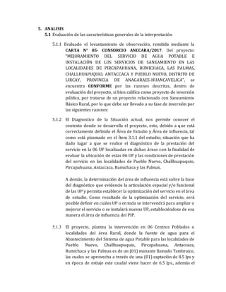 5. ANALISIS
5.1 Evaluación de las características generales de la interpretación
5.1.1 Evaluado el levantamiento de observación, remitida mediante la
CARTA N° 05- CONSORCIO ANCCARA/2017. Del proyecto:
“MEJORAMIENTO DEL SERVICIO DE AGUA POTABLE E
INSTALACIÓN DE LOS SERVICIOS DE SANEAMIENTO EN LAS
LOCALIDADES DE PIRCAPAHUANA, RUMICHACA, LAS PALMAS,
CHALLHUAPUQUIO, ANTACCACA Y PUEBLO NUEVO, DISTRITO DE
LIRCAY, PROVINCIA DE ANAGARAES-HUANCAVELICA”, se
encuentra CONFORME por las razones descritas, dentro de
evaluación del proyecto, si bien califica como proyecto de inversión
pública, por tratarse de un proyecto relacionado con Saneamiento
Básico Rural, por lo que debe ser llevado a su fase de inversión por
las siguientes razones:
5.1.2 El Diagnostico de la Situación actual, nos permite conocer el
contexto donde se desarrolla el proyecto, esto, debido a que está
correctamente definido el Área de Estudio y Área de influencia, tal
como está plasmado en el Ítem 3.1.1 del estudio; situación que ha
dado lugar a que se realice el diagnóstico de la prestación del
servicio en la 06 UP localizadas en dichas áreas con la finalidad de
evaluar la ubicación de estas 06 UP y las condiciones de prestación
del servicio en las localidades de Pueblo Nuevo, Challhuapuquio,
Pircapahuana, Antaccaca, Rumichaca y las Palmas.
A demás, la determinación del área de influencia está sobre la base
del diagnóstico que evidencie la articulación espacial y/o funcional
de las UP y permita establecer la optimización del servicio en el área
de estudio. Como resultado de la optimización del servicio, será
posible definir en cuáles UP o en toda se intervendrá para ampliar o
mejorar el servicio o se instalará nuevas UP, estableciéndose de esa
manera el área de influencia del PIP.
5.1.3 El proyecto, plantea la intervención en 06 Centros Poblados o
localidades del área Rural, donde la fuente de agua para el
Abastecimiento del Sistema de agua Potable para las localidades de
Pueblo Nuevo, Challhuapuquio, Pircapahuana, Antaccaca,
Rumichaca y las Palmas es de un (01) manante llamado Tambraico,
las cuales se aprovecha a través de una (01) captación de 8.5 lps y
en época de estiaje este caudal viene hacer de 6.5 lps., además el
 