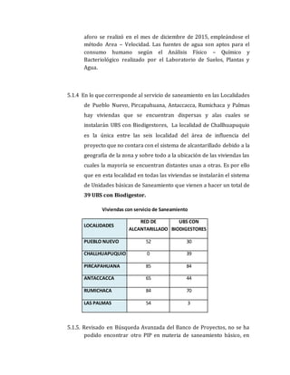 aforo se realizó en el mes de diciembre de 2015, empleándose el
método Area – Velocidad. Las fuentes de agua son aptos para el
consumo humano según el Análisis Físico – Químico y
Bacteriológico realizado por el Laboratorio de Suelos, Plantas y
Agua.
5.1.4 En lo que corresponde al servicio de saneamiento en las Localidades
de Pueblo Nuevo, Pircapahuana, Antaccacca, Rumichaca y Palmas
hay viviendas que se encuentran dispersas y alas cuales se
instalarán UBS con Biodigestores, La localidad de Challhuapuquio
es la única entre las seis localidad del área de influencia del
proyecto que no contara con el sistema de alcantarillado debido a la
geografía de la zona y sobre todo a la ubicación de las viviendas las
cuales la mayoría se encuentran distantes unas a otras. Es por ello
que en esta localidad en todas las viviendas se instalarán el sistema
de Unidades básicas de Saneamiento que vienen a hacer un total de
39 UBS con Biodigestor.
Viviendas con servicio de Saneamiento
LOCALIDADES
RED DE
ALCANTARILLADO
UBS CON
BIODIGESTORES
PUEBLO NUEVO 52 30
CHALLHUAPUQUIO 0 39
PIRCAPAHUANA 85 84
ANTACCACCA 65 44
RUMICHACA 84 70
LAS PALMAS 54 3
5.1.5. Revisado en Búsqueda Avanzada del Banco de Proyectos, no se ha
podido encontrar otro PIP en materia de saneamiento básico, en
 